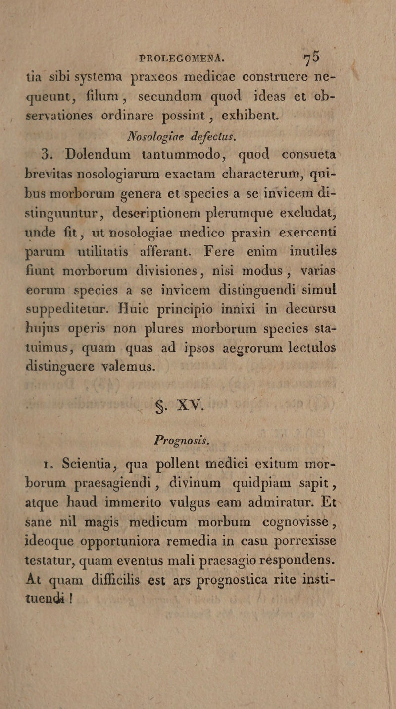 tia sibi systema praxeos medicae construere ne- queunt, filum , secundum quod ideas et ob- servationes ordinare possint , exhibent. JVosologiae defectus. 3. Dolendum tantummodo, quod consueta: brevitas nosologiarum exactam characterum, qui- bus morborum genera et species a se invicem di- singuuntur, deseriptionem plerumque excludat, unde fit, ut nosologiae medico praxin exercenti parum utilitatis afferant. Fere enim inutiles fiunt morborum divisiones, nisi modus, varias eorum species a se invicem distinguendi simul suppeditetur. lluic principio innixi in decursu hujus operis non plures morborum species sta- tuimus, quam quas ad ipsos aegrorum lectulos disinguere valemus. dd dix M Prognosis, 1. Scienüa, qua pollent medici exitum mor- borum praesagiendi, divinum quidpiam sapit, atque haud immerito vulgus eam admiratur. Et: sane nil magis medicum morbum cognovisse , ideoque opportuniora remedia in casu porrexisse testatur, quam eventus mali praesagio respondens. Át quam difficilis est ars prognostica rite insti- tuendi ! |