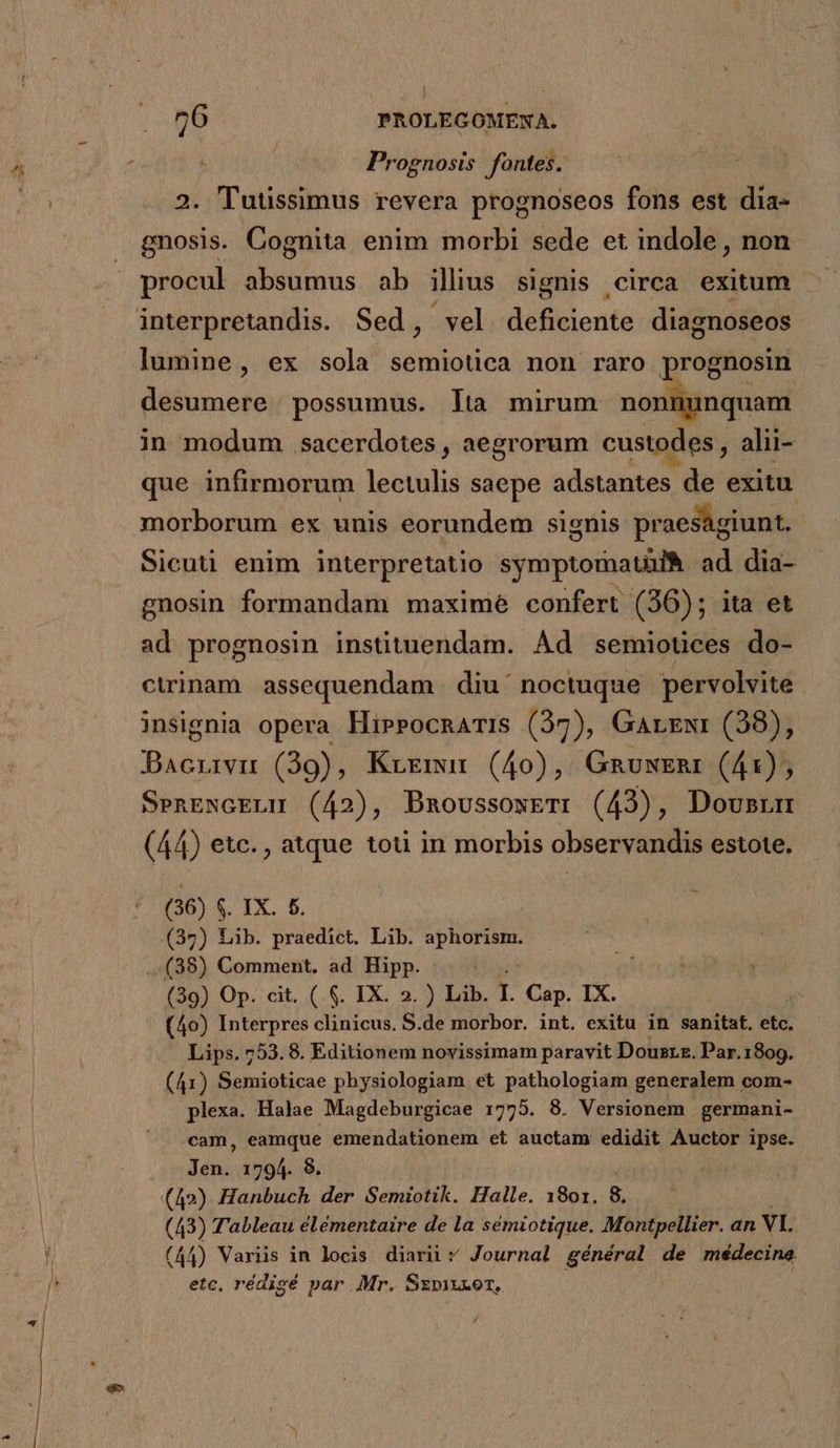 5 Prognosis fontes. 2. Tuussimus revera prognoseos fons est dia- gnosis. Cognita enim morbi sede et indole, non procul absumus ab illius signis circa exitum lumine, ex sola ie di non raro prognosin desumere possumus. Ita mirum nonnunquam in modum sacerdotes , aegrorum custodes alii- que infirmorum lectulis saepe adsénU de exitu. morborum ex unis eorundem signis praeságiunt. Sicuti enim interpretatio symptomauufà ad dia- gnosin formandam maxime confert (36); ita et ad prognosin instituendam. Ad semiotices do- ctrinam assequendam diu' noctuque pervolvite insignia opera HirrocnarIs (37), Garzwr (38), Bacnrvu (39), Krgmur (40), GRauwERr (41), SenENcELM (42), DBmoussoxeT: (43), Dousrum (44) etc., atque toti in morbis observandis estote. (36) $. IX. £6. (39) Lib. praedict. Lib. »phorisn. ..(38) Comment. ad Hipp. (39) Op. cit. ( $. IX. 2. ) Lib. r Cap. IX. (40) Interpres clinicus. S.de morbor. int. exitu in sanitat. eté, Lips. 753.8. Editionem novissimam paravit Dousrz. Par.1809. (41) Semioticae physiologiam et pathologiam generalem com- plexa. Halae Magdeburgicae 1775. 8. Versionem germani- cam, eamque emendationem et auctam edidit Auctor ipse. Jen. 1794. 8. (A2) Hanbuch der Semiotik. Halle. 1801. 8. (43) Tableau élémentaire de la sémiotique. Montpellier. an VI. (44) Variis in locis diari; Journal général de médecine. etc, rédisé par Mr. Szmzxor, |