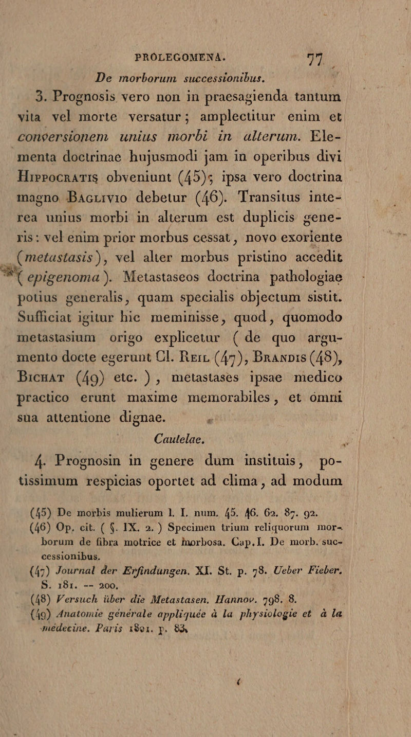 De morborum successionibus. 3. Prognosis vero non in praesagienda tantum vita vel morte versatur; amplectitur enim et. congersionem unius morbi in alterum. Ele- menta doctrinae. hujusmodi jam in operibus divi HiePocnaTis obveniunt (45)5 ipsa vero doctrina - magno Bacrrvio debetur (46). Transitus inte- rea unius morbi in alterum est duplicis gene- ris: vel enim prior morbus cessat, novo exoriente (metastasis), vel alter morbus pristino accedit 39t ebigenoma ). Metastaseos doctrina pathologiae potius generalis, quam specialis objectum sisut. Sufficiat igitur hie meminisse, quod, quomodo metastasium origo explicetur ( de quo argu- mento docte egerunt Cl. Rin (47), Danis (48), BicuaT (49) etc. ), metastases ipsae medico practico erunt maxime memorabiles, et omni sua attentione dignae.  Cautelae. 3 4. Prognosin in genere dum instituis, po- tissimum respicias oportet ad clima, ad modum (45) De morbis mulierum 1. I. num. 45. 46. 62. 87. 92. (46) Op. cit. ( $. IX. 2. ) Specimen trium reliquorum mor- - borum de fibra motrice et inorbosa. Cap.I. De morb. suc- cessionibus. (47) Journal der Erfindungen. XI. St. p. 78. Ueber Fieber. S. 181. -- 200. (48) Fersuch über die Metastasen. Hannov. 798. 8. (49) Anatomie générale appliquée à la physiologie et à la Juédecine. Paris 1891. y. 83