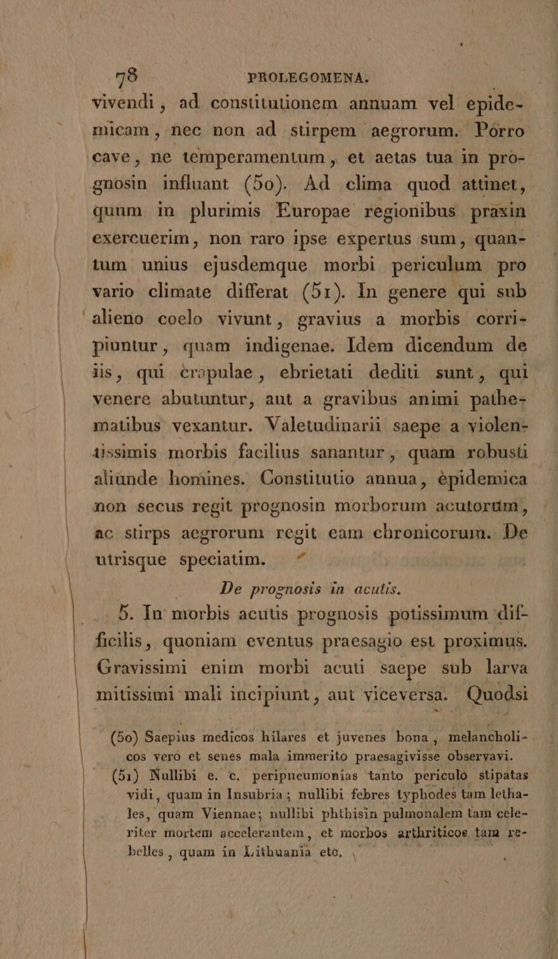 - vivendi, ad consütuüonem annuam vel epide- micam, nec non ad stirpem aegrorum. Porro cave, ne temperamentum , et aetas tua in pro- quum in plurimis Europae regionibus praxin exercuerim , non raro ipse expertus sum , quan- tum unius ejusdemque morbi periculum pro vario climate differat (51r). In genere qui sub alieno coelo vivunt, gravius a morbis corri- piuntur, quam indigenae. Idem dicendum de iis, qui cropulae, ebrietati dediü sunt, qui venere abutuntur, aut a gravibus animi bordi matibus vexantur. Valetudinarii saepe a violen- aliunde homines. Constitutio annua, épidemica ac stirps aegrorum regit eam chronicorum.. De utrisque speciatim. — ^ De prognosis in acutis. 5. In morbis acutis prognosis potissimum dit- ficilis, quoniam eventus praesagio est proximus. Gravissimi enim morbi acuti saepe sub larva mitissimi mali incipiunt , aut viceversa. Quodsi (50) Saepius medicos hilares et juvenes bona, melancholi- cos vero el senes mala immerito praesagivisse obseryavi. (51) Nullibi e. c. peripneuminias tanto. periculo stipatas vidi, quam in Insubria ; nullibi febres typhodes tam letha- les, quam Viennae; nullibi phthisin pulmonalem tam cele- riter mortem acceleranteim, et morbos arthriticor tam re- belles , quam in Lithuanfd eto,