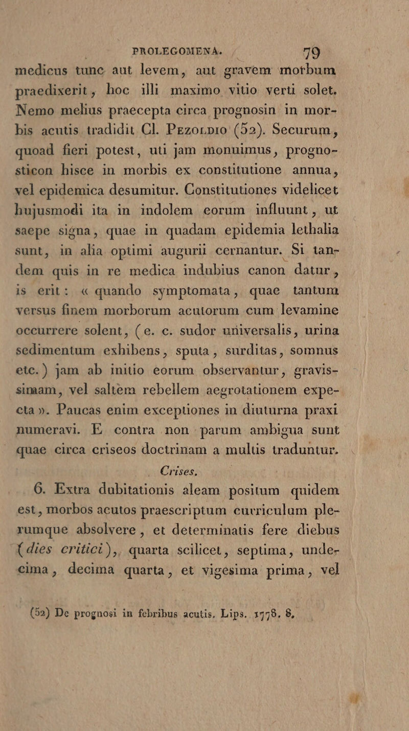 medicus tunc aut levem, aut gravem motbum praedixerit, hoc illi maximo vitio verti solet. Nemo melius praecepta circa prognosin in mor- bis acutis tradidit Cl. PEzorpro (52). Securum, quoad fieri potest, uti jam monuümus, progno- sticon hisce in morbis ex constitutione annua, vel epidemica desumitur. Constitutiones videlicet hujusmodi ita in indolem eorum influunt, ut saepe signa, quae in quadam epidemia lethalia sunt, in alia optimi augurii cernantur. 5i tan- dem quis in re medica indubius canon datur, is erit: « quando symptomata, quae tantum versus finem morborum acutorum cum levamine occurrere solent, (e. c. sudor universalis, urina sedimentum exhibens, sputa, surditas, somnus etc.) jam ab iniuo eorum observantur, gravis- simam, vel saltem rebellem aegrotationem expe- cta ». Paucas enim exceptüones in diuturna praxi numeravi. Ej contra non parum ambigua sunt quae circa criseos doctrinam a mulus waduntur. Crises. 6. Extra dubitationis aleam positum. quidem est, morbos acutos praescriptum curriculum ple- rumque absolvere , et determinatis fere diebus (dies critici), quarta scilicet, sepüma, unde- cima, decima quarta, et vigesima prima, vel (52) De prognosi in febribus acutis, Lips. 1779. 8, aW