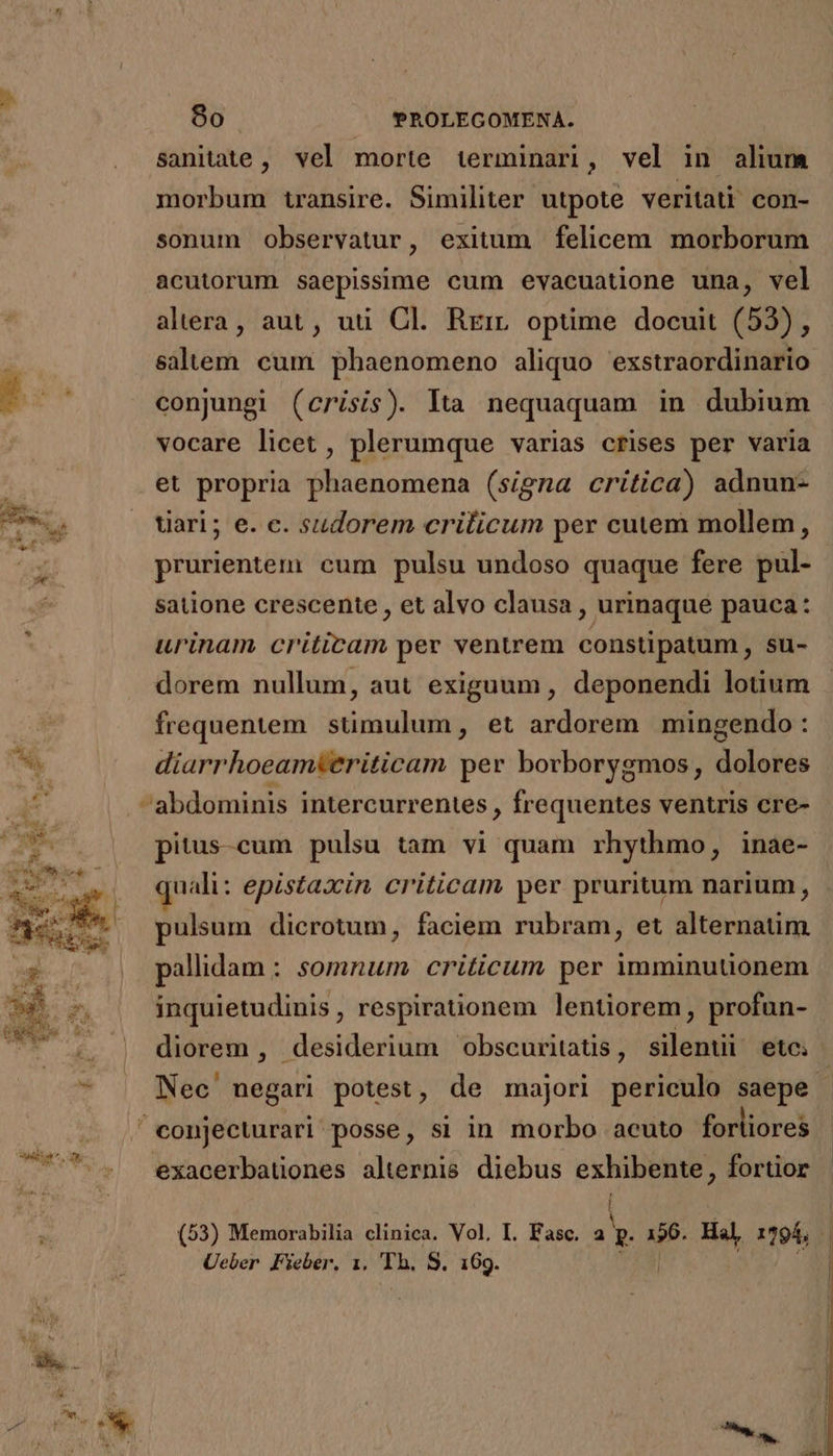 sanitate, vel morte terminari, vel in alium morbum transire. Similiter utpote veritati con- sonum observatur, exitum felicem morborum acutorum saepissime cum evacuatione una, vel altera, aut, uu Cl. Rrirr optime docuit (53), salem cum phaenomeno aliquo exstraordinario conjungi (crisis). lta nequaquam in dubium vocare licet , plerumque varias crises per varia et propria phaenomena (signa critica) adnun- uari; e. c. sudorem criticum per cutem mollem, prurientem: cum pulsu undoso quaque fere pul- | satione crescente , et alvo clausa , urinaque pauca: urinam criticam per ventrem constipatum , su- dorem nullum, aut exiguum, deponendi lotium frequentem. stimulum, et ardorem mingendo: diarrhoeamteriticam per borborygmos , dolores pitus-cum pulsu tam vi quam rhythmo, inae- quali: epistaxin criticam per pruritum narium, pulsum dicrotum, faciem rubram, et alternatim pallidam : somnum criticum per imminutionem inquietudinis , respirationem lentiorem, profun- diorem , desiderium ^obscuritatis, silenti ete: | Nec negari potest, de majori periculo saepe exacerbatones alternis diebus exhibente, fortior (53) Memorabilia clinica. Vol, I. Fasc. a Y. 196. Hal, 1295, Ueber Fieber, 1. TA: S. 169.