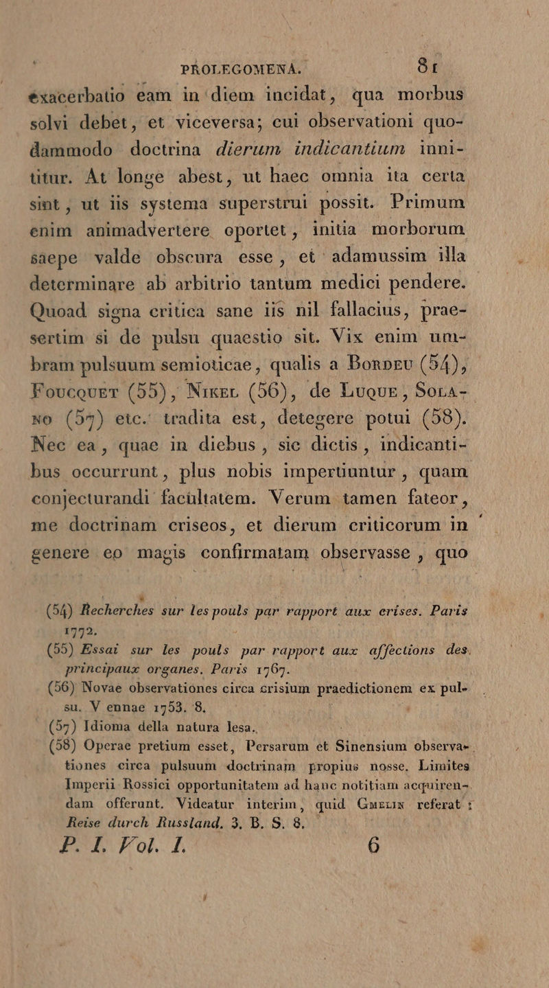 exacerbatio eam in diem incidat, qua morbus solvi debet, et viceversa; cui observationi quo- dammodo doctrina dierum. indicantium 1nni- titur. Át longe abest , ut haec omnia ita certa sint, ut lis systema superstrui possit. Primum enim animadvertere oportet, initia morborum saepe valde obscura esse, et adamussim illa determinare ab arbitrio tantum medici pendere. Quoad signa eritica sane iis nil fallacius, prae- sertim si de pulsu quaestio sit. Vix enim um- bram pulsuum semioticae, qualis a Bonpzv (54), FoucovuET (55), Nixgr (56), de Luouz , Sora- No (57) etc. tradita est, detegere potui (58). Nec ea, quae in diebus, sic dictis, indicanti- bus occurrunt, plus nobis imperüuntur, quam. conjecturandi facültatem. Verum tamen fateor, me doctrinam criseos, et dierum criücorum in genere eo magis confirmatam observasse , quo (54) Becherches sur les pouls par rapport aux erises. Paris 1772. (55) Essai sur les pouls par PEE aux affecuons des. principaux organes. Paris 1767. (56) Novae observationes circa crisium praedictionem ex pul- su. V ennae 1753. 8. (57) Idioma della natura lesa. (58) Operae pretium esset, UM et Sinensium observa» . tiones circa pulsuum ouis propius nosse. Limites Imperii Rossici opportunitatem ad hanc notitiam aequiren-. dam offerunt. Videatur interim, quid Gmurzm referat : Reise durch Russland. 3. B. S. 8.
