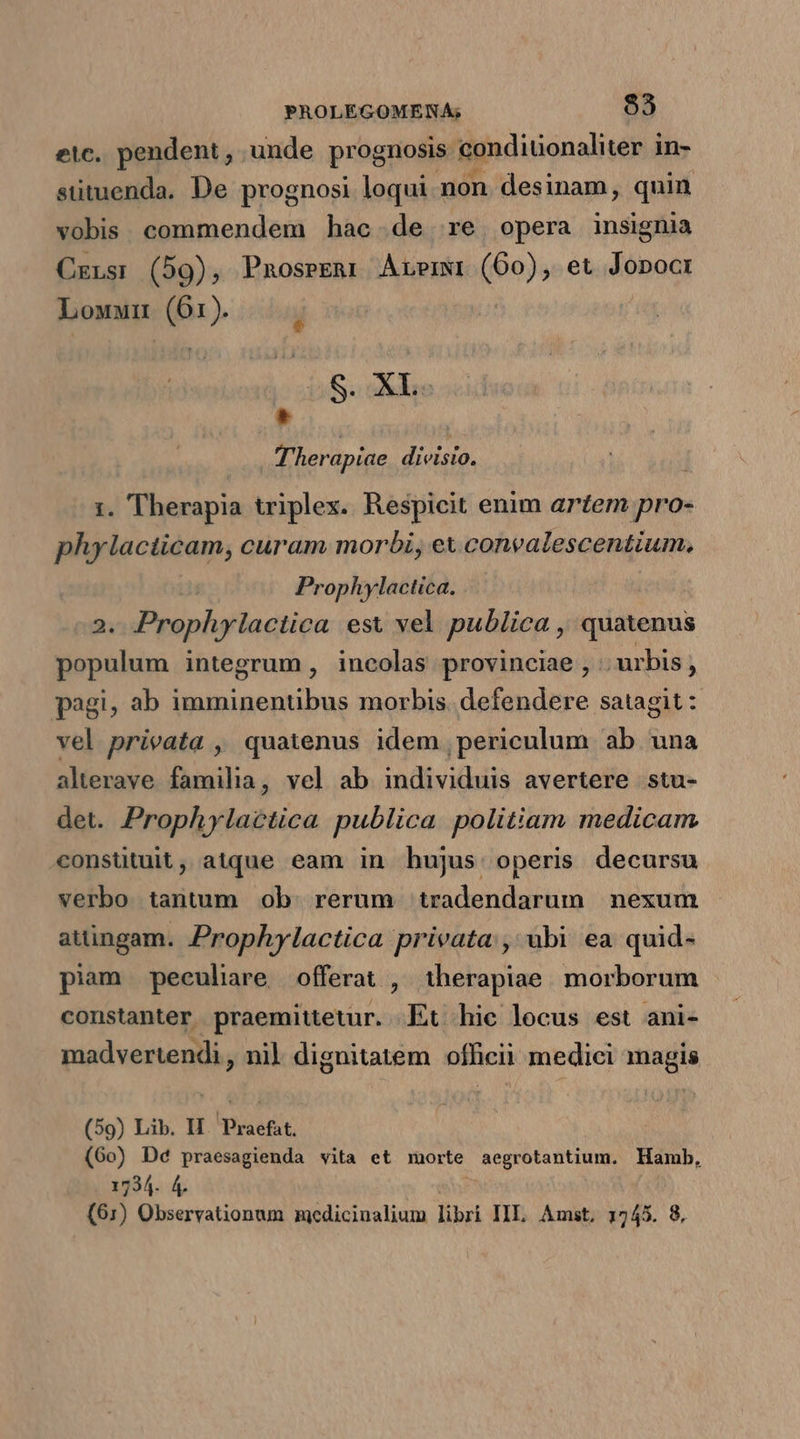 etc. pendent , unde prognosis gonditionaliter i in- sutuenda. De prognosi loqui non desinam, quin vobis. commendem hac de re opera insignia Cxrns:r (59), Pnoseeur Azermwi (60), et Jopocr Lowun (61). Li Soin * Therapiae divisio. | 1. Therapia triplex. Respicit enim artem pro- phylacticam, curam morbi, ex convalescentium. Prophylactica. 2. Praphgfaqtips est vel publica , quatenus populum integrum , incolas provinciae , urbis ; pagi, ab imminentibus morbis. defendere satagit : vel privata , quatenus idem periculum ab una alterave familia, vel ab individuis avertere stu- det. Prophylactica publica politiam medicam consütuit, atque eam in hujus operis decursu verbo tantum ob. rerum tradendarum nexum atüngam. Prophylactica privata, ubi ea quid- piam peculiare offerat , iherapiae morborum constanter praemittetur. Et hic locus est ani- madvertendi , nil dignitatem officii medici magis (59) Lib. H.. Praefat. (60) De praesagienda vita et morte aegrotantium. Hamb, 1734. 4. (61) Observationum zaedicinalium libri IIL. Amst, 1745. 8.