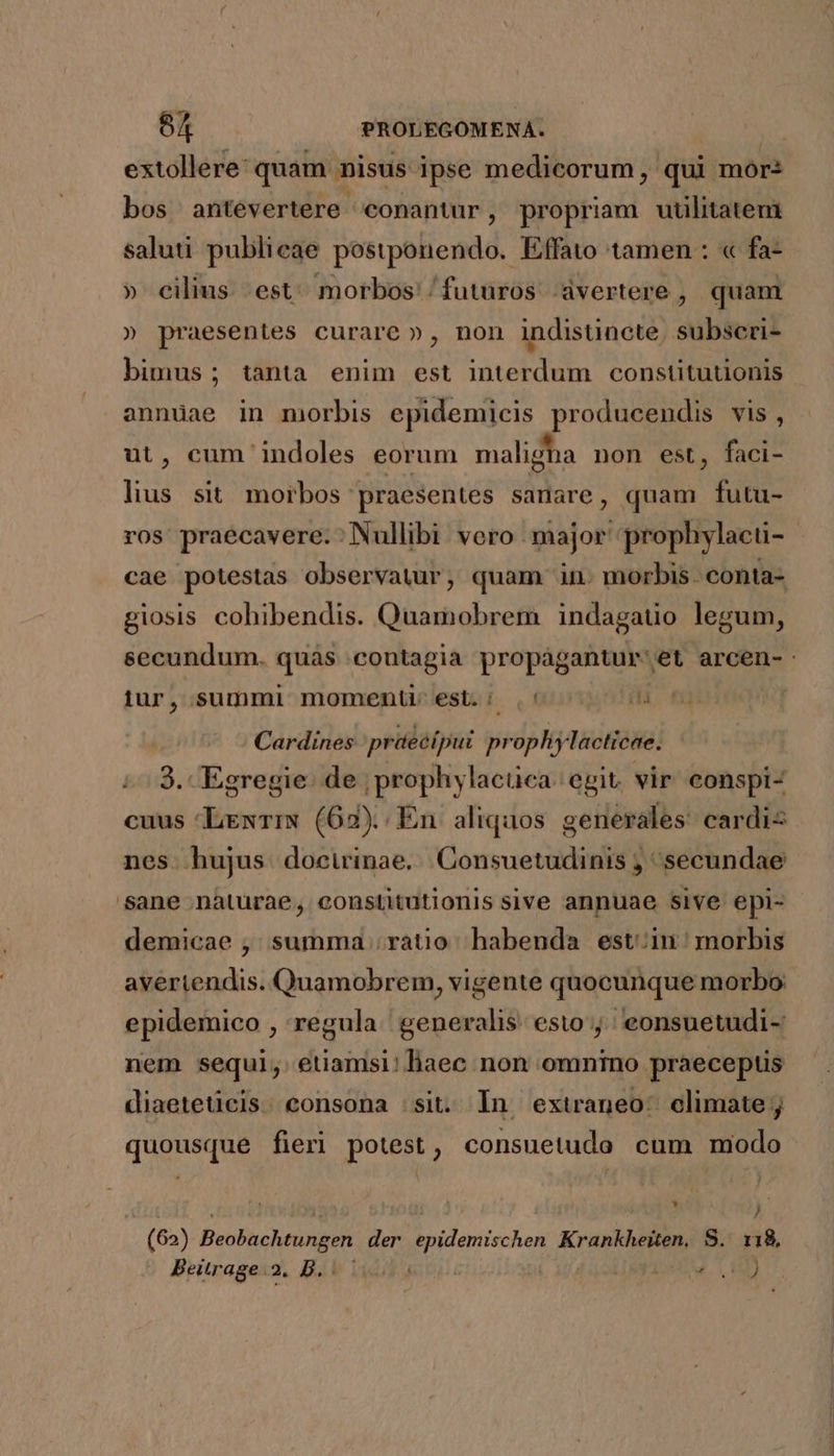 extollere: quam nisus ipse medicorum, qui mor: bos antevertere conantur , propriam uulitatem saluti publicae postponendo. Effato tamen : « fa- » cilius. est^ morbos: futuros avertere , quam » praesentes curare », non indistincte, subseri- bimus ; tanta enim est interdum constitutionis annuae in morbis epidemicis producendis vis, ut, cum indoles eorum maligha non est, faci- lius. sit morbos praesentes sanare, quam futu- cae potestas observatur, quam in. morbis. conta- giosis cohibendis. Quamobrem indagauo legum, iur, summi momenti est.: ,' Cardines ;prüecípui prophylacticae. 3. Egregie. de ; prophylacuca egit. vir conspi- cuus LexTIN (62). En aliquos generales cardi nes hujus docirinae. |Consuetudinis , secundae sane naturae, constitutionis sive annuae sive epi- demicae ,; summa .ratio habenda estin: morbis averiendis. Quamobrem, vigente quocunque morbo: epidemico , regula generalis. esto j; eonsuetudi- nem sequi, etiamsi! liaec non omnino praeceptis diaeteticis. consona sit. In extraneo: climate ;j quousque fieri potest, consuetudo cum modo * j J (62) Beobachtungen der UM Krankheiten, S. 118, Beitrage.2. D. : Foe VI)