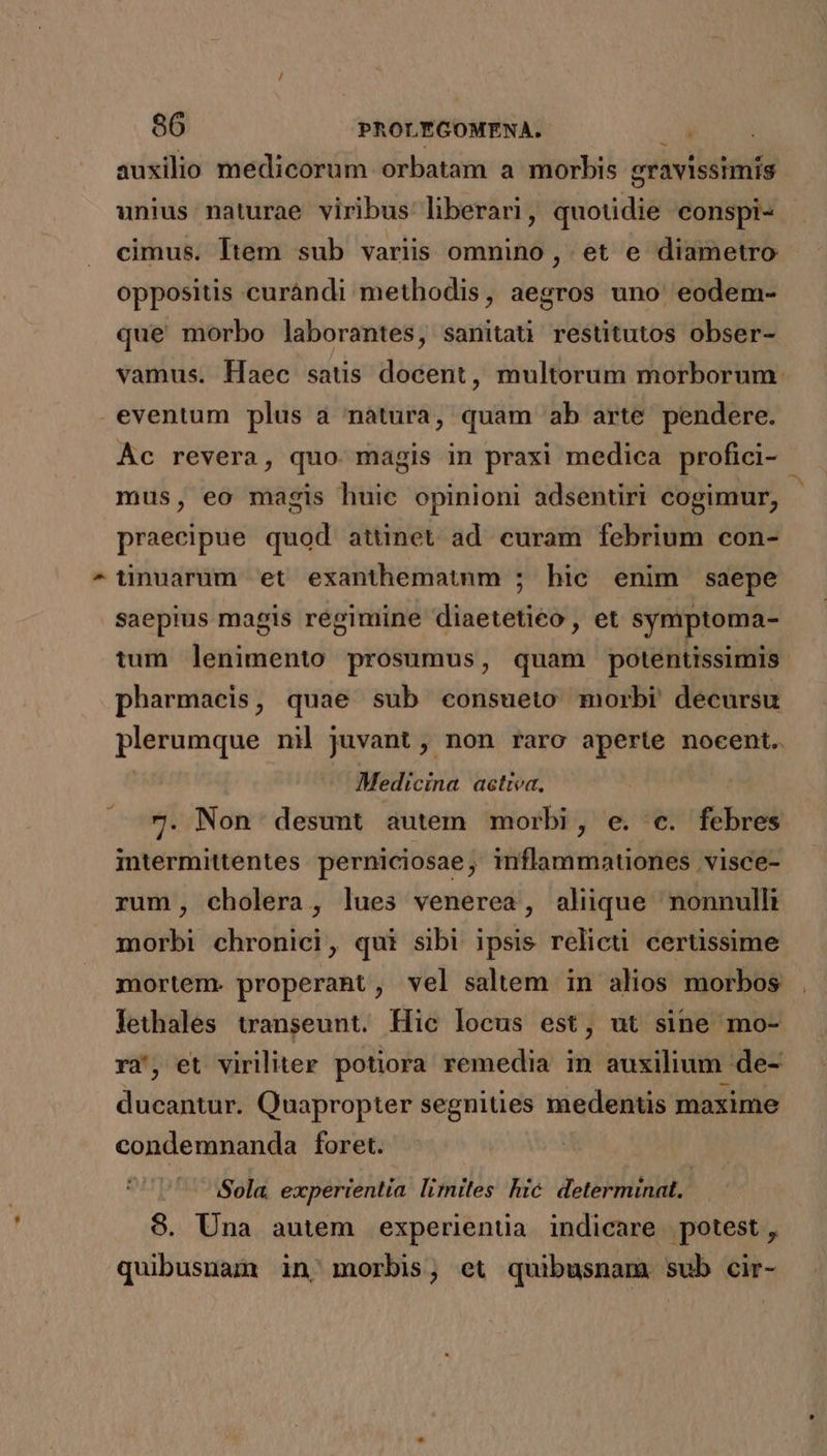 auxilio medicorum orbatam a morbis gravissimis unius naturae viribus liberari, quotidie conspi- cimus. ltem sub variis omnino , et e diametro oppositis curàndi methodis, aegros uno eodem- que morbo laborantes, sanitati restitutos obser- vamus. Haec satis docent, multorum morborum eventum plus a nàtura, quam ab arte pendere. Ác revera, quo. magis in praxi medica profici- - mus, eo magis huic opinioni adsentiri cogimur, praecipue quod attinet ad. curam febrium con- ^QUünuarum et exanthematnm ; hic enim saepe saepius magis regimine diaetetieo , et symptoma- tum íintitnd prosumus, quam potentissimis pharmaeis, quae sub consueto morbi decursu plerumque ni juvant , non raro aperte nocent.. Medicina actrea, 7. Non desunt autem morbi, e. c. febres intermittentes perniciosae, inflammationes visce- rum, cholera, lues venerea, aliüque nonnulli morbi chronici, qui sibi ipsis relicti certissime mortem. properant, vel saltem in alios morbos lethales transeunt. Hic locus est, ut sine mo- ra', et viriliter potiora remedia in auxilium de- ducantur. Quapropter segnities medentis maxime condemnanda foret. - Sola. experientia limites hic. determinat. 8. Una autem experientia indicare potest , quibusuam in, morbis; et quibusnam. sub cir-