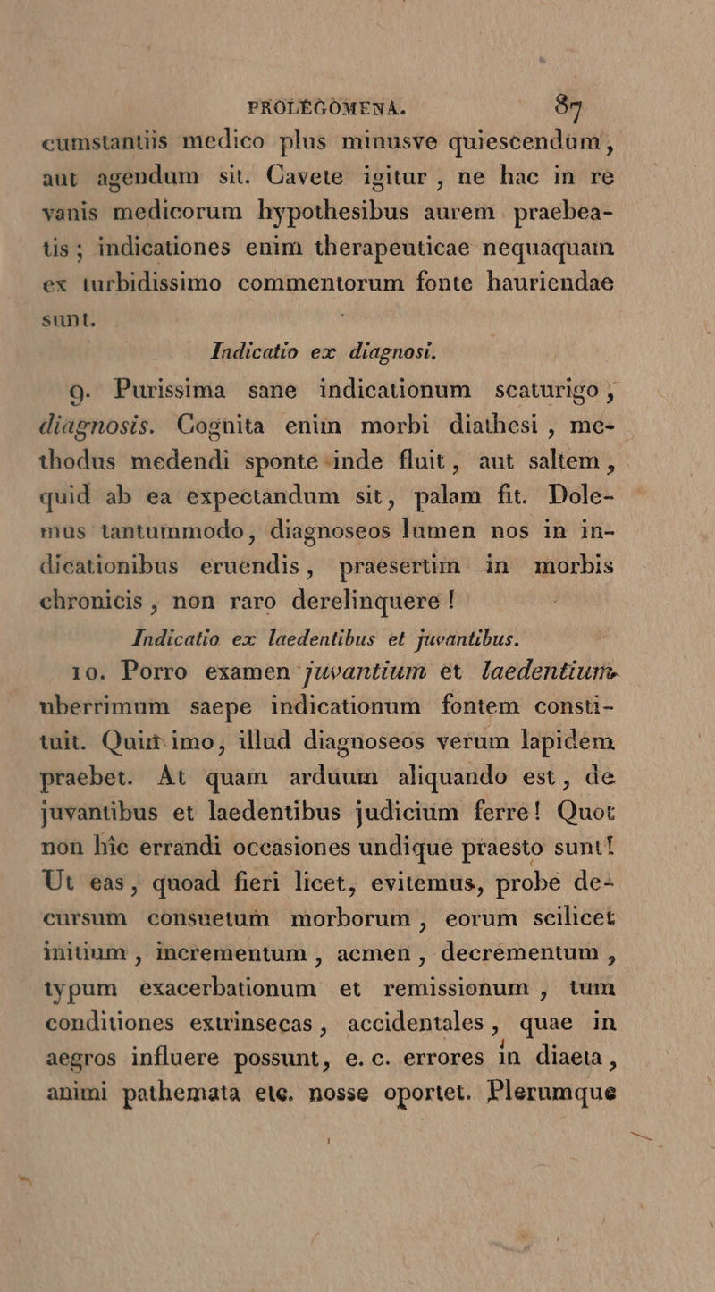 cumstantiis medico plus minusve quiescendum, aut agendum sit. Cavete igitur , ne hac in re vanis medicorum hypothesibus aurem . praebea- tis; indicationes enim therapeuticae nequaquam ex turbidissimo commentorum fonte hauriendae sunt. Indicatío ex. diagnosi. O9. Purissima sane indicatüonum scaturigo, diagnosis. Cognita enim morbi diathesi , me- thodus medendi sponte inde fluit, aut saltem , quid ab ea expectandum sit, palam fit. Dole- mus tantummodo , diagnoseos lumen nos in in- dicationibus eruendis, praesertim. in morbis chronicis , non raro derelinquere ! Indicatio ex laedentibus et Jueantibus. 10. Porro examen juveantium et laedentiume uberrimum saepe indicationum fontem consti- tuit. Quir imo, illud diagnoseos verum lapidem praebet. At quam arduum aliquando est, de juvantibus et laedentibus judicium ferre! Quot non hic errandi occasiones undique praesto sunt! Ut eas, quoad fieri licet, evitemus, probe de- cursum consuetum morborum, eorum scilicet iniuum , incrementum , acmen , decrementum , typum exacerbationum et remissionum , tum conditiones extrinsecas , accidentales , quae in aegros influere possunt, e.c. errores in diaeta, animi pathemata ete. nosse oportet. Plerumque