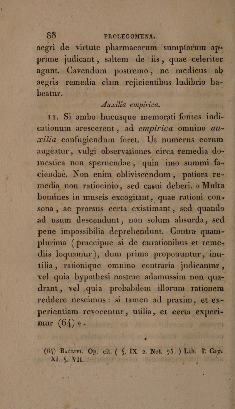 aegri de virtute pharmacorum. sumptorum ape prime judicant, saltem de iis, quae celeriter agunt, Cavendum poswemo, ne medicus ab aegris remedia clam rejicientibus ludibrio ha- beatur. Auxilia empirica. 1r. Si ambo hucusque memornti fontes sadi calionum arescerent, ad empirica omnino au- xilia confugiendum foret... Ut numerus eorum augeatur, vulgi observationes circa remedia do- mesüca non spernendae, quin imo summi fa- ciendae. Non enim obliviscendum , potiora re- média non ratiocinio, sed casui debesit « Multa homines in museis excogitant, quae rationi con- sona , ac prorsus certa existimant , sed quando ad usum deseendunt, non solum absurda, sed pene impossibilia deprehendunt. Contra quam- plurima (praecipue s1 de curationibus et reme- dis loquamur), dum primo proponuntur, inu- tilia, ralionique omnino contraria judicantur , vel quia bypothesi nostrae adamussim non qua-- drant, vel,quia probabilem illorum rationem reddere nescimus: si tamen ad praxim, et ex- perientiam revocentur, utilia, et eerta experi- mur (64)». 4 (65) Bacrwvi. Op. cit. ( s IX. 5». Not. 75. Bron T. Lrin XL. $. VIL : E