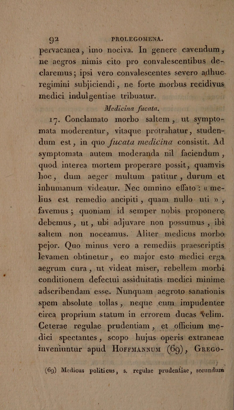 pervacanea, imo nociva. In genere cavendum, ne aegros nimis cito pro convalescentibus de- claremus; ipsi vero convalescentes severo adhuc. L medici indulgentiae tribuatur. | Medicina fucata. 17. Conclamato morbo saltem , ut sympto- mata moderentur, vitaque protrahatur, studen- dum est, in quo fucata medicina consisüt. Ad symptomata autem moderanda nil faciendum , quod interea mortem properare possit, quamvis hoc, dum, aeger multum patitur , durum et inhumanum videatur. Nec omnino effato: « me- lius est remedio ancipiti , quam. nullo. uti » , favemus ; quoniam id semper nobis proponere. debemus , ut , ubi adjuvare non possumus , ibi salem. non. noceamus. Aliter medicus morbo: levamen obünetur, eo major esto medici erga. aegrum cura, ut videat miser, rebellem morbi conditionem defectui assiduitatis. medici minime. adscribendam esse. Nunquam aegroto sanationis spem absolute tollas ,, neque eum. impudenter circa proprium statum in errorem ducas *elim. Ceterae regulae prudenuüam, et officium me- dici spectantes, scopo hujus operis extraneae inveniuntur apud HorrwAswux (69), Gmxco- ! 4 (69) Medicus politicus, s. regulae prudentiae, secundunt J