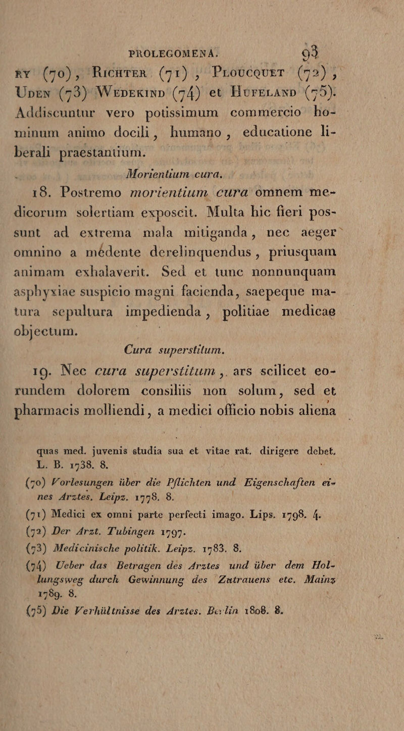 &amp;v (70), RucürER. (71) , ProucovET (72); Upzw (73) Wezn»zkiwp (74) et HorErAxp (75). Addiscuntur vero potissimum commercio ho- minum animo docili, humano, educauone li- berali praestanium. — | Morientium cura. 19. Postremo morientium cura omnem me- dicorum solertiam exposcit. Multa hic fieri pos- sunt ad extrema mala mitganda, nec aeger: omnino a médente derelinquendus , priusquam animam exhalaverit. Sed et tunc. nonnunquam asphyxiae suspicio magni facienda, saepeque ma- tura sepultura impedienda D ibae medicae objectum. ! Cura superstitum. 10. Nec cura superstitum ,. ars scilicet eo- rundem dolorem consiliis non solum, sed et pharmacis molliendi, a medici officio nobis aliena quas med. juvenis studia sua et vitae rat. dirigere debet. L. D. 1538. 8. (70) F orlesungen über die Pflichten und Eigenschaften ei- nes Arztes, Leipz. 1778. 8. (71) Medici ex omni parte perfecti imago. Lips. 1798. 4. (72) Der Arzt. T'ubingen 1797. (73) Medicinische politik. Leipz. 1783. 8. (74) Ueber das Betragen des 4rztes und über dem Hol- lungsweg durch Gewinnung des Zmtrauens ete. Mainz 1799. 8. ; (75) Die Verhültnisse des Arztes. Dev lin 1808. 8.