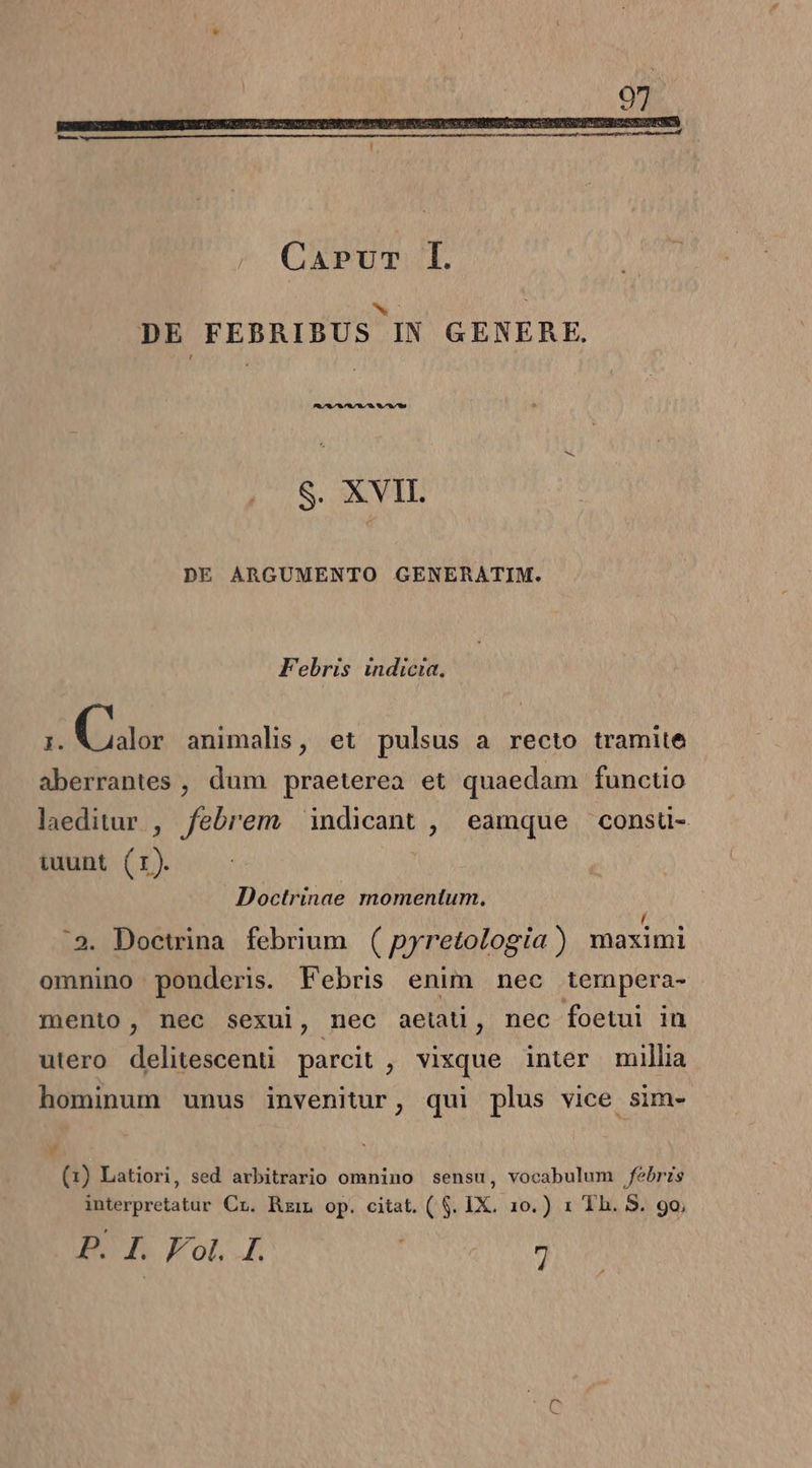 M | DE FEBRIBUS IN GENERE. 2.72.8 78,78./70. *.^78/^0w S. XVII. DE ARGUMENTO GENERATIM. Febris indicta. É Guo: animalis, et pulsus a recto tramite aberrantes , dum praeterea et quaedam functio laeditur , febrem indicant , eamque consuü- iuunt (1). | Doctrinae momentum. :3. Doctrina febrium. ( pyretologia ) maximi omnino ponderis. Febris enim nec tempera- mento, nec sexui, nec aetati, nec foetui in utero delitescenu parcit , vixque inter millia hominum unus invenitur, qui plus vice sim- (1) Latiori, sed arbitrario omnino sensu, vocabulum febris interpretatur Cr. Rzin op. citat. ( $. IX. 10.) 1 Th. S. 90,