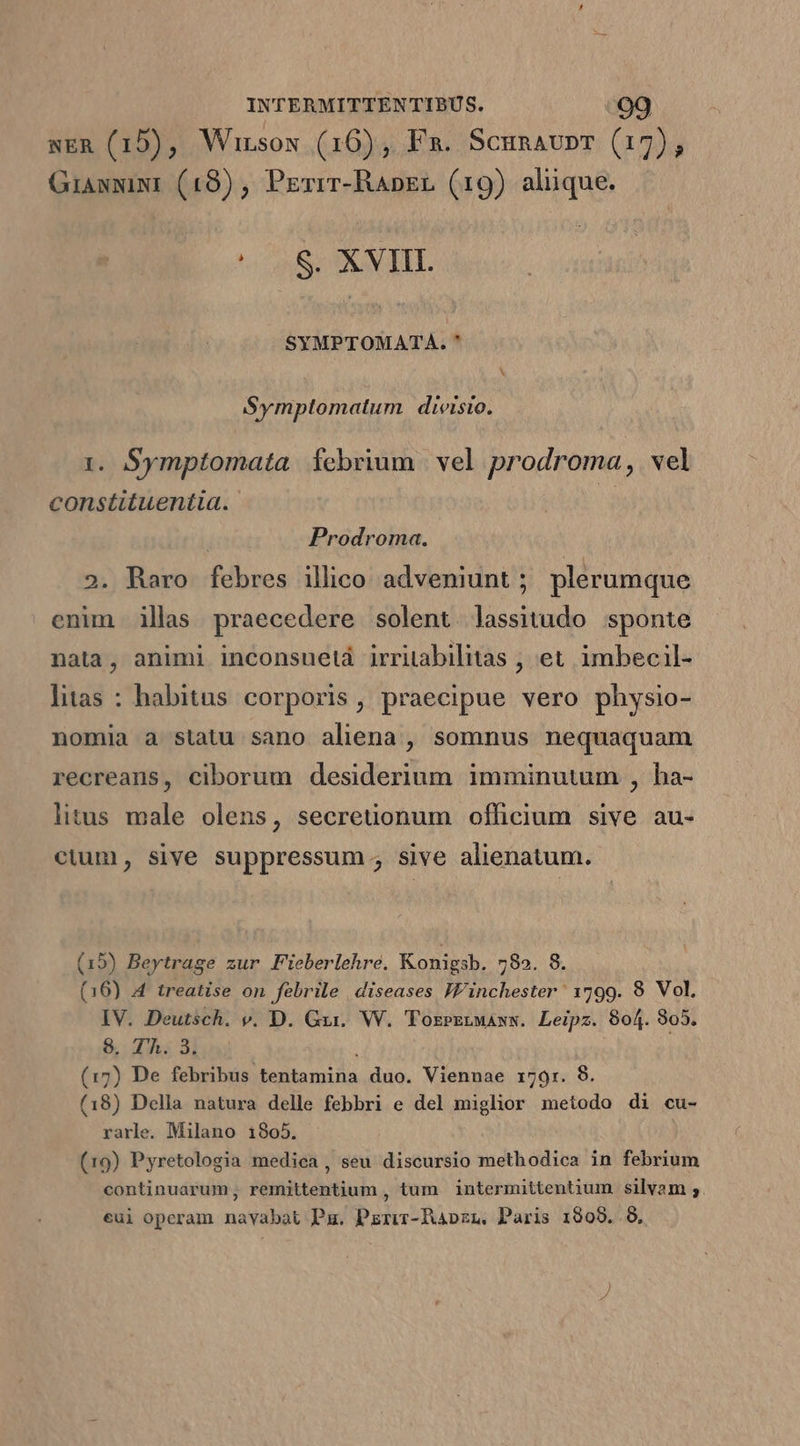 NER (15), Wirsos (16), Fa. Scunaunr (17), Giasxixr (19) , Perir-RApzr (19) alüque. «S SOBUN TIT. SYMPTOMATA. * X Symptomatum divisio. 1. Symptomata. febrium | vel prodroma, vel constituentia. n Prodroma. 2. Raro febres illico adveniunt ; plerumque enim illas praecedere solent. lassitudo sponte nata, animi inconsuetá irritabilitas , et. imbecil- litas : habitus corporis, praecipue vero physio- nomia a statu sano aliena , somnus nequaquam recreans, ciborum desiderium imminutum , ha- litus male olens, secreuonum officium sive au- cium, sive suppressum.; sive alienatum. (15) Beytrage zur Fieberlehre. Konigsb. 782. 8. (16) A treatise on febrile diseases Winchester 1799. 8 Vol, IV. Deutsch. v. D. Gv. W. 'Tozezrwaxw. Leipz. 804. 305. 98. T'À. 3. (17) De febribus. tentamiia duo. Viennae 1791. (18) Della natura delle febbri e del mighor css di cu- rarle. Milano 1805. (19) Pyretologia medica, seu discursio methodica in febrium continuarum, remittentium , tum | intermittentium. silvam ; eui operam navabat Pu. Pzrir-Rapzn. Paris 1909..8,