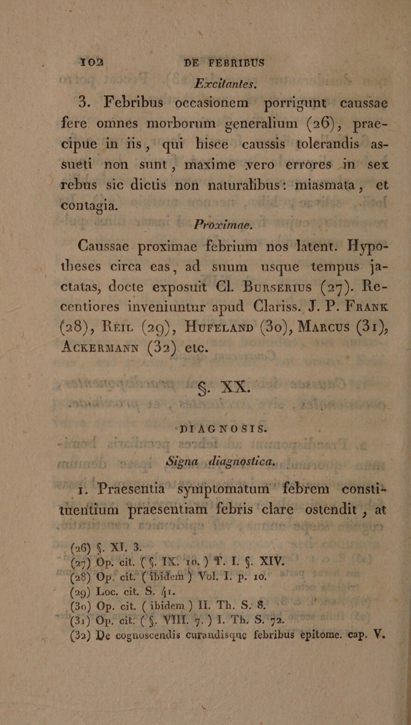 Yo» — DE FÉBRIBUS Excitantes. cipue in iis, qui hisce caussis tolerandis as- rebus sic dicüs non naturalibus: miasmata, et contagia. | 9g jf ! Proximae. «a Caussae proximae febrium nos latent. Hypo- theses circa eas, ad suum usque tempus. ja- ctatas, docte exposuit Cl. BunsEnivs (27). Re- centiores inveniuntur apud Clariss. J. P. Fnaw&amp; (28), R£rt (29), HurzgrAxp (230), Mancus (31), AÁckERMANN (22) etc. xb 'DIAGNOSIS. Signa |. diagnostica... tüeritium dA SIR RA febris clare ostendit 5 ; (26) S. XT. 3. (27) Op. cit. (&amp;. TX: 10. ) T. I. $. XIV. (58) Op: cit^ (Abidei ) Vol E. p. 1o. (29) Loc. cit. S. 41. (30) Op. cit. ( ibidem ) IL. Th. S. 8. (31) Op. eit: (8. VTIE. 7.) T. Th. S.72.