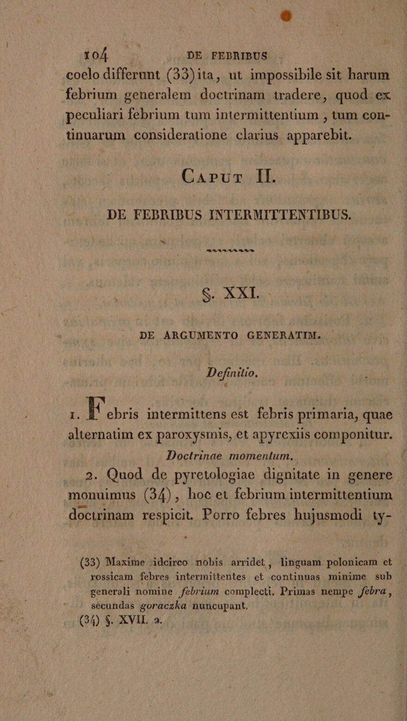 TN ims DE FEDRIBUS coelo differunt .(33)ita, ut impossibile sit bis febrium generalem doctrinam tradere, quod. ex peculiari febrium tum intermittentium , tum con- tinuarum consideraüone clarius apparebit. | Carum Il. DE FEBRIBUS INTERMITTENTIBUS. S. XXI. DE ARGUMENTO GENERATIM. Definitio. I. T intermittens est. febris primaria, quae alternatim ex paroxysmis, et apyrexiis componitur. Doctrinae momentum. monuimus (34), hoc et febrium intermittentium docurinam respicit. Porro febres hujusmodi ty- (33) Maxime idcireo nobis arridet, linguam polonicam et rossicam febres intermititentes et continuas minime sub generali nomine febrium complecti. Primas nempe Jebra , secundas goraczka nuncupant.