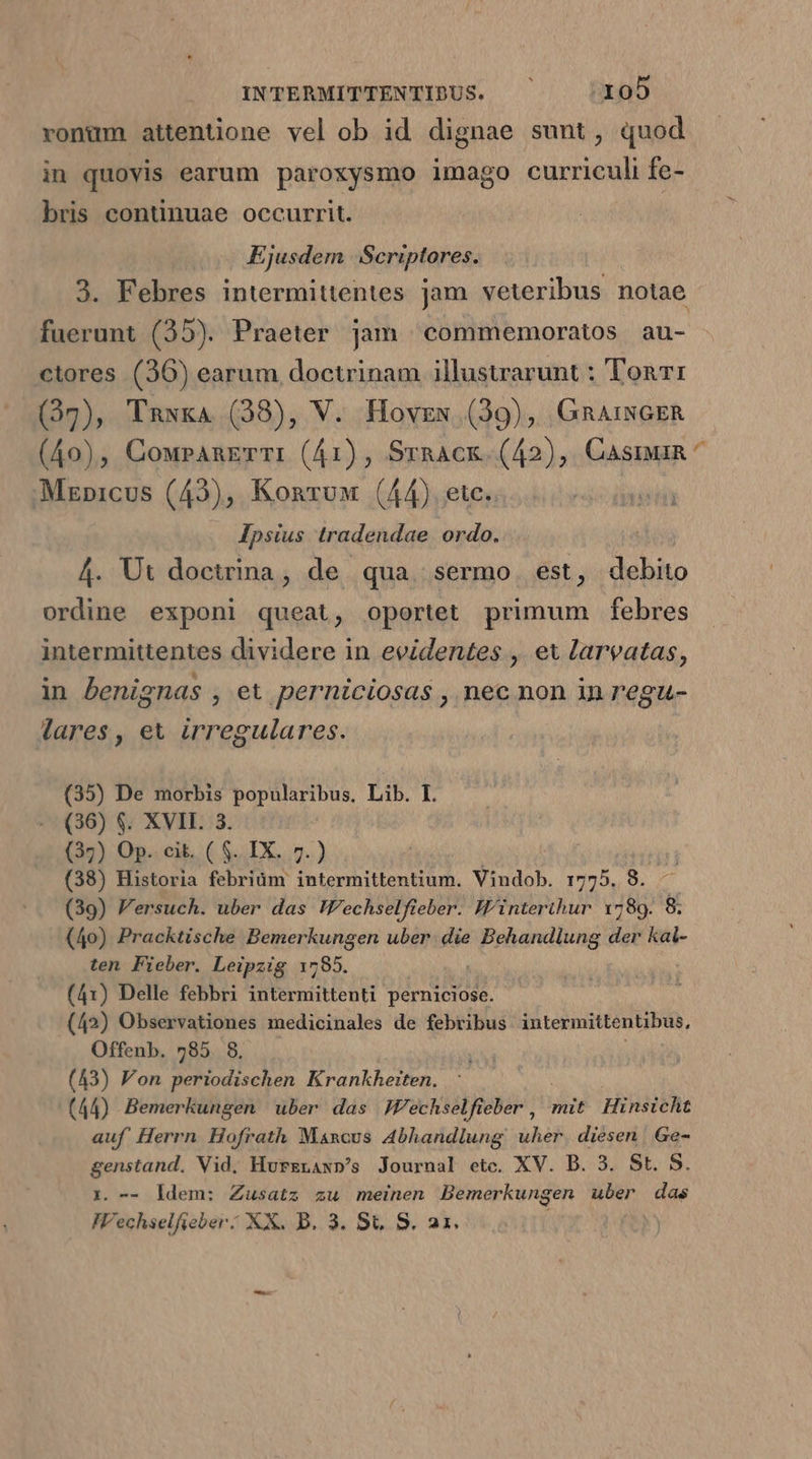 vonüm attentione vel ob id dignae sunt, quod in quovis earum paroxysmo imago curriculi fe- bris continuae occurrit. Ejusdem Scriptores. 3. Febres intermittentes jam veteribus notae fuerunt (35). Praeter jam commemoratos au- ctores (36) earum doctrinam illustrarunt : Ton: (37), Taxxa (38), V. Hovzex (39), GmAiNGER (40), CoupAnETTI (41), SrnAck. (42), Casi ^ Mznicus (43), Konruw (44). etc. Ipsius tradendae ordo. 4. Ut doctrina, de qua sermo. est, debito ordine exponi queat, oportet primum febres intevmittentes dividere in evidentes , et larvatas, in benignas , et perniciosas , nec non in regu- lares, et irregulares. (35) De morbis popularibus, Lib. I. (36) $. XVII. 3. (35) Op.. cit. ( $. IX. 7.) | (38) Historia febriüm intermittentium. Vindob. 1775. 8. —— (39) Versuch. uber das W'echselfieber. Winterthur 1789. 8. (40) Pracktische Bemerkungen uber t ib pats der kal- ten Fieber. Leipzig 1785. (41) Delle febbri intermittenti perniciose. (42) Observationes medicinales de febribus intermittentibus, Offenb. 785. 8. (43) Von periodischen Krankheiten. | (44) Bemerkungen uber das JWechselfieber , mit Hinsicht auf Herrn Hofrath Mancus Abhandlung uher. diesen. Ge- genstand. Vid, Hurzrax»'s Journal etc. XV. D. 3. St. 5. i. — |dem: Zusatz zu meinen Bemerkungen uber das IVechselfieber: XX. B. 3. St. S. 21.