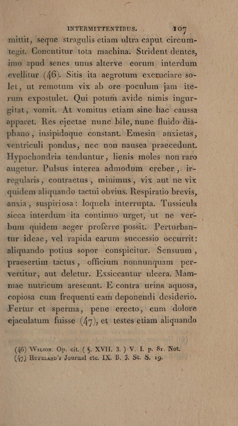 mittit, seque stragulis etiam ultra caput circum- tegit. Concutitur tota machina. Stident dentes, imo apud senes unus alterve eorum | interdum evellitur (46). Sitis ita aegrotum excruciare so- let, ut remotum vix ab ore poculum jam ite- rum expostulet. Qui potum avide nimis ingur- gitat, vomit. Át vomitus etiam sine liac caussa apparet. Res ejectae nunc bile, nunc fluido dia- phano, insipidoque constant. Emesin anxietas, ventriculi pondus, nec non nausea praecedunt. Hypochondria tenduntur, lienis moles non raro augetur; Pulsus interea admodum ' creber ,. ir- regularis, contractus ,, minimus , vix aut ne vix quidem aliquando tactui obvius. Respiratio brevis, anxia, suspiriosa: loquela interrupta. Tussicula sicca interdum ita continuo urget, ut ne ver- bum quidem aeger proferre possit. Perturban- tur ideae, vel rapida earum successio occurrit: aliquando potius sopor conspicitur. Sensuum , praesertim tactus, officium nonnunquam per- vertitur, aut deletur. Exsiccantur ulcera. Mam- mae nutricum arescunt. EL contra urina aquosa; copiosa eum frequenti eam deponendi desiderio. Fertur et sperma, pene erecto, cum dolore ejaculatum fuisse (47), et testes etiam aliquanda (46) Wizsow. Op. cit. ( $. XVIL 3. ) V. L. p. 8r. Not, (47) BurzrAmp's Journal etc. IX. D. 3. 5t. 3. 19.