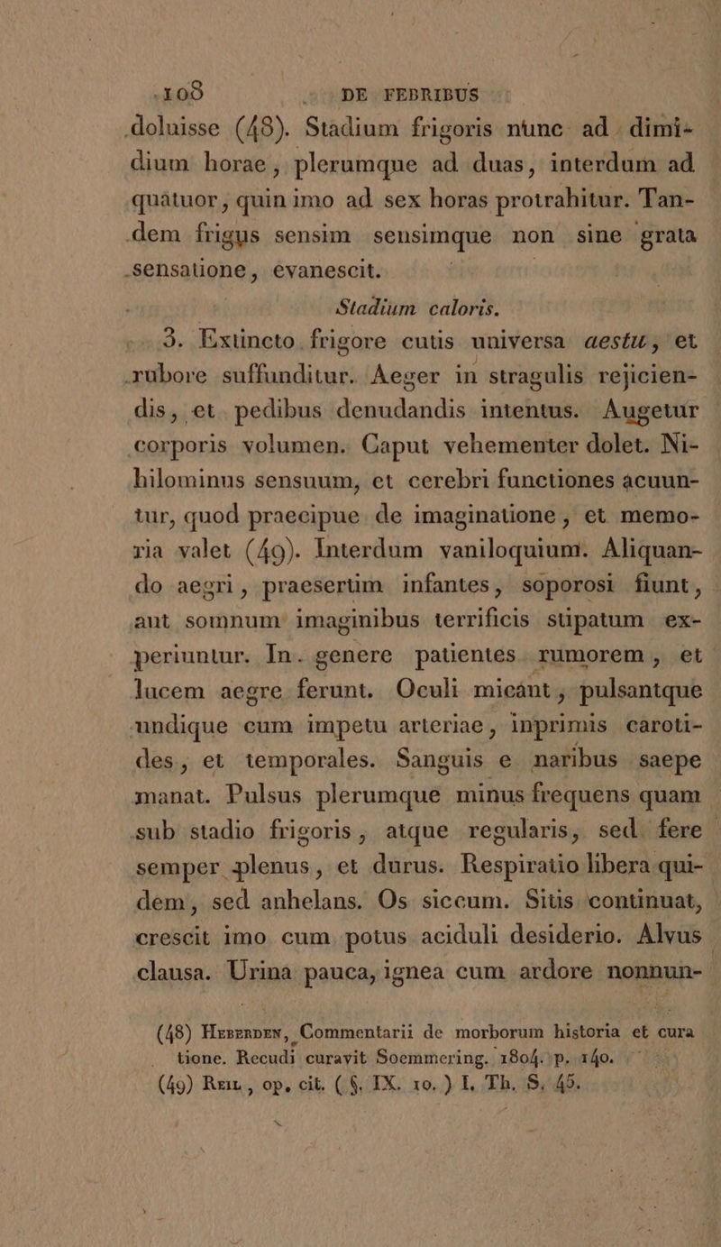 .doluisse (48). Stadium frigoris nunc. ad . dimi- dium horae, plerumque ad duas, interdum ad quàtuor, quin imo ad sex horas protrahitur.. Tan- dem frigus sensim sensimque non sine grata .sensaüone, evanescit. | Stadium caloris. 3. Exiüneto. frigore cutis universa aestu, et .yubore daifunditasi ÁÀeger in swagulis rejicien- dis, et. pedibus doisdan Dis intentus. Augetur :orporis volumen. Caput vehementer dolet. Ni- hilominus sensuum, et cerebri functiones acuun- tur, quod praecipue. de imaginatione , et memo- ria valet (49). Interdum vaniloquium.. Aliquan- do aegri, praeserüm infantes, soporosi fiunt, aut somnum imaginibus terrificis süpatum ex- periuntur. In. genere patentes. rumorem , et lucem aegre ferunt. Oculi micánt ; balicatgió ndique cum impetu arteriae , inprimis caroti- des, et temporales. Sanguis e. naribus | saepe manat. Pulsus plerumque minus frequens quam sub stadio frigoris, atque regularis, sed. fere . semper plenus, et durus. Respiraiio libera qui- dem; sed anhelans. Os siccum. Siüs continuat, crescit imo. cum. potus aciduli desiderio. Alvus | clausa. Urina pauca, ignea cum ardore e i (48) EM U ,Commentarii de morborum historia ef. cura | tione. Recht curayit Soemmering. 1804. p. 140. |