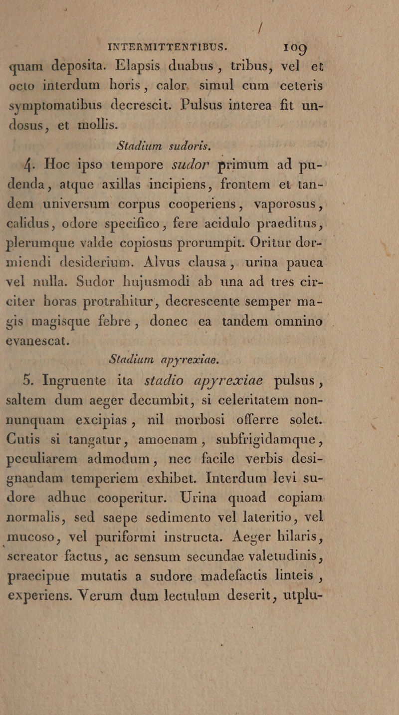 quam deposita. Elapsis duabus, tribus, vel et octo interdum boris, calor simul cum ceteris symptomatibus decrescit. Pulsus interea fit un- dosus, et mollis. Stadium | sudoris. 4. Hoc ipso tempore sudor primum ad pu- denda, atque axillas incipiens, frontem et tan- dem universum corpus cooperiens, vaporosus, calidus, odore specifico, fere acidulo praeditus, plerumque valde copiosus prorumpit. Oritur dor- miendi desiderium. Alvus clausa , urina pauca vel nulla. Sudor hujusmodi ab una ad tres cir- citer horas protrahitur, decrescente semper ma- gis magisque febre, donec ea tandem omnino evanescat. | | Stadium apyrexiae. 5. Ingruenite ita stadio apyrexiae pulsus, saltem. dum aeger decumbit, si celeritatem non- nunquam excipias, nil morbosi offerre solet. Cutis si tangatur, amoenam, subfrigidamque, peculiarem admodum, nec facile verbis desi- gnandam temperiem exhibet. Interdum levi su- dore adhuc cooperitur. Urina quoad copiam normalis, sed saepe sedimento vel lateritio, vel mmucoso, vel puriformi instructa. ÁAeger hilaris, screator factus, ac sensum secundae valetudinis, praecipue mutatis a sudore madefacus linteis , experiens. Verum dum lectulum deserit, utplu-