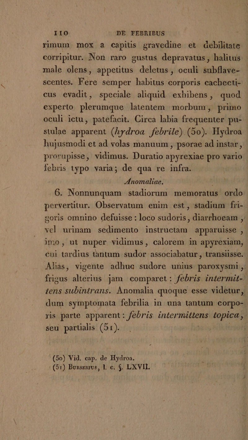 rimum mox 2 capis gravedine et debilitate corripitur. Non raro gustus depravatus, halitus male olens, appeütus deletus, oculi subflave- scentes. Fere semper habitus corporis cachecti- cus evadit, speciale aliquid exhibens, quod experto plerumque latentem | morbum ,' primo oculi ictu, patefacit. Circa labia frequenter pu- stulae apparent (hydroa febrile) (50). Hydroa hujusmodi et ad volas manuum , psorae ad instar, prorupisse, vidimus. Duratio apyrexiae pro vario febris typo varia; de qua re infra. nomaliae. | 6. Nonnunquam stadiorum memoratus ordo perverütur. Observatum enim est, stadium fri- soris omnino defuisse : loco sudoris , diarrhoeam , vel urinam sedimento instructam apparuisse jd imo, ut nuper vidimus, calorem in apyrexiam, cui tardius tàntum sudor associabatur, transiisse. Alias, vigente adhue sudore unius paroxysmi, frigus alterius jam comparet: febris intermit- | tens subintrans. Anomalia quoque esse videtur, dum symptomata febrilia in. una tantum corpo-. ris parte apparent: febris intermittens topica , seu parüalis (51). . (5o) Vid. cap. de Hydroa.