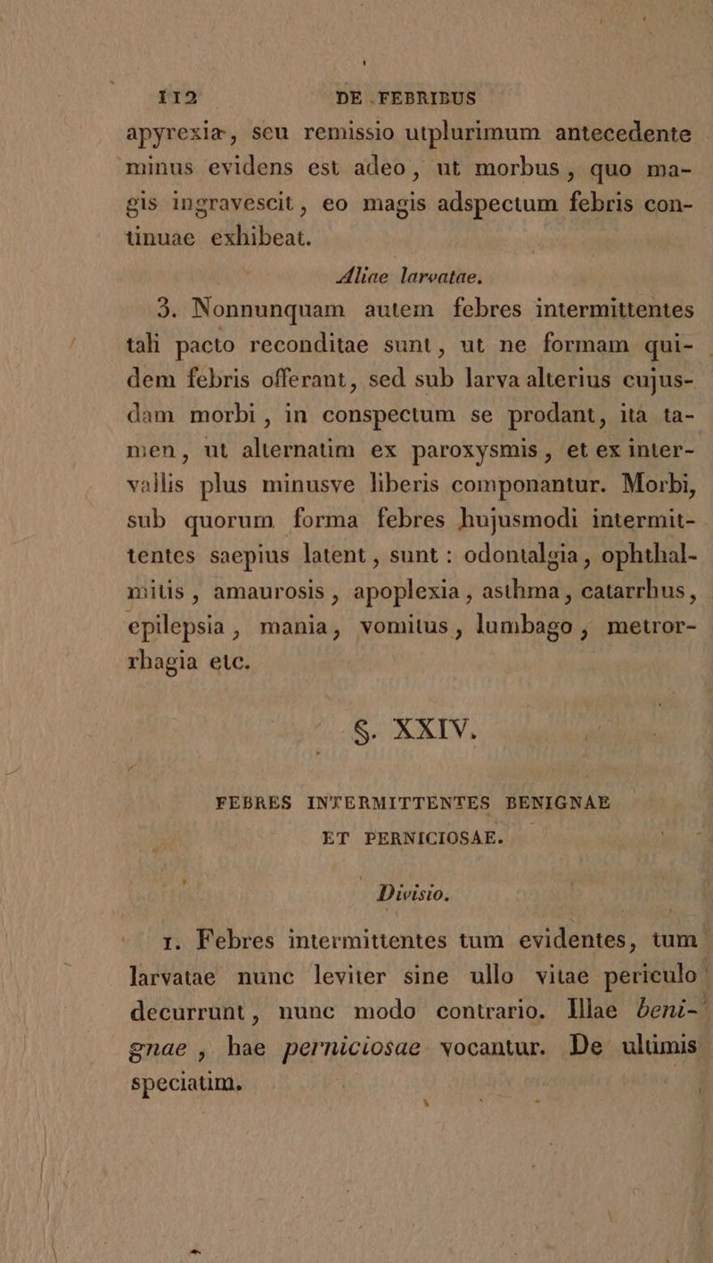 apyrexim, seu remissio utplurimum antecedente minus evidens est adeo, ut morbus, quo ma- gis ingravescit , eo magis adspectum febris con- tinuae exhibeat. liae lareatae. 3. Nonnunquam autem febres intermittentes tali pacto reconditae sunt, ut ne formam qui- dem febris offerant, sed sub larva alterius cujus- dam morbi, in conspectum se prodant, ita ta- men, ut alternatim ex paroxysmis, et ex inter- vallis plus minusve liberis componantur. Morbi, sub quorum forma febres hujusmodi intermit- tentes saepius latent , sunt : odontalgia , ophthal- mitis, amaurosis , apoplexia , asthma , catarrhus, epilepsia , mania, vomitus, lumbago , metror- rhagia etc. .$. XXIV. FEBRES INTERMITTENTES BENIGNAE ET PERNICIOSAE. j | Divisio. 1. Febres intermittentes tum evidentes, tum. larvatae nunc leviter sine ullo vitae periculo. decurrunt, nunc modo contrario. lllae &amp;eni-' gnae , hae perniciosae. vocantur. De ulümis. speciatim. | N
