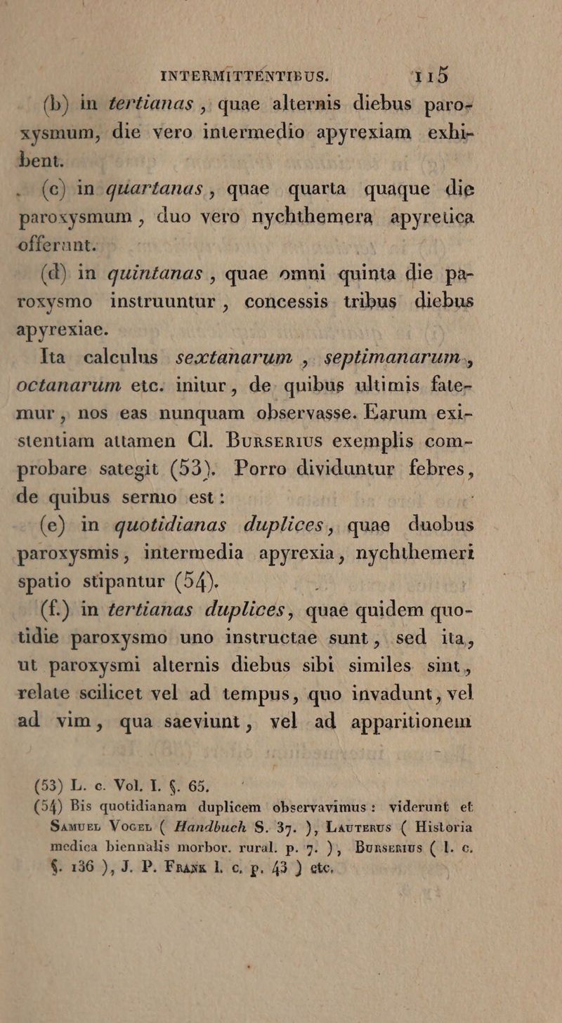 (b) in. zer£ianas ,; quae altermis diebus paro- xysmum, die vero intermedio apyrexiam exhi- bent. . (c) in quartanas, quae quarta quaque die paroxsysmum , duo vero nychthemera apyreüca offerunt. (d) in quintanas , quae omni quinta die pa- roxysmo instruuntur , concessis tribus diebus apyrexiae. | lta. caleulus | sextanarum ,. septimanarum., octanarum eic. iniu, de. quibus ultimis fate- mur, nos eas nunquam observasse. Earum exi- stentiam attamen. Cl. Busgsenius exemplis com- probare sategit (523). Porro dividuntur febres, de quibus sermo est: (e) in. quotidianas duplices, quae duobus paroxysmis, intermedia apyrexia, nychthemert spatio stipantur (54). | ! (f.) in fertianas duplices, quae quidem quo- tidie paroxysmo uno inswuctae sunt, sed ita, ut paroxysmi alternis diebus sibi similes sint, relate scilicet vel ad tempus, quo invadunt, vel ad vim, qua saeviunt, vel ad apparitionem (53) L. c. Vol. Y. $. 65, (54) Bis quotidianam duplicem observavimus: viderunt et SawvEn Voczu ( Handbuch S. 37. ), LavrEnus ( Historia medica biennalis morbor. rural. p. 7. ), Dunszrnius ( l. c. $. 136 ), J. P. Fraxx l. c, p. 43 ) etc.