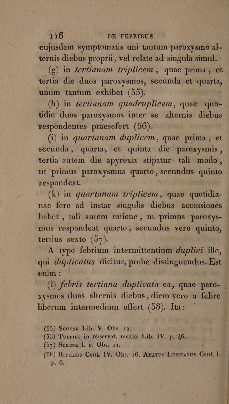 cujusdam symptomats uni tantum paroxysmo al- ternis diebus proprii , vel relate ad. singula simul. : (g) in £ertianam triplicem , quae prima , et tertia die duos paroxysmos, secunda et quarta, unum tantum exhibet (55). | (h) in £ertianam quadruplicem, quae. quo- üdie duos paroxysmos inter se alternis diebus respondentes praesefert (56). secunda,. quarta, et quinta die paroxysmis , tertia autem die apyrexia stipatur. tali modo , ut primus paroxysmus quarto, — quinto respondeat. ! (k) in quartanam triplicem , quae quotdia- nae fere ad instar singulis diebus accessiones habet, tali autem ratione , ut primus paroxys- mus respondeat quarto, secundus vero quinto, ierüius sexto (57). A typo febrium intermittentium duplici ille, qui duplicatus. dicitur, probe hos Mp y. Est enim : xysmos duos alternis diebus, diem vero a febre liberum intermedium offert (58). Ita: — (55) Scurwk Lib. V. Obs. (56) 'Tuzpivs in observat. diis Lib. IV. p. 46. - ($7) Scnexk l. c. Obs, rr. (58) Ruvgumvs Cent, IV. Obs. 16, Axatus LvsirANvs Cent. 13 p. 6. , v c——— C -— TAL