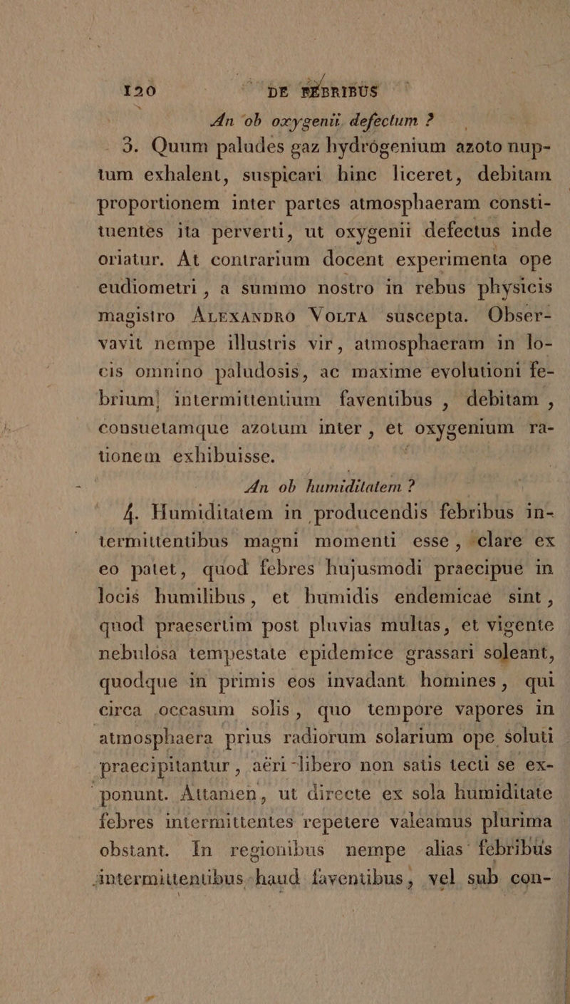 Zn 'ob oxygenir. defectum ? 3. Quum paludes gaz hydrógenium azoto nup- tum exhalent, suspicari binc liceret, debitam proportionem inter partes atmosphaeram consti- tuentes ita perverti, ut oxygenii defectus inde oriatur. Át contrarium. docent experimenta ope eudiometri, a sunimo nostro in rebus physicis magistro ÁLExANDRO VorrA suscepta. Obser- vavit nempe illustris vir, atmosphaeram in lo- cis omnino paludosis, ac maxime evolutioni fe- brium| intermittenüum | faventibus , debitam , consuetamque azotum inter, et O5y8 enium ra- uonem exhibuisse. 4n ob humiditatem ? 4. Humiditatem in producendis febribus in- lermittentibus magni momenü esse, clare ex eo patet, quod febres hujusmodi praecipue in locis humilibus, et humidis endemicae sint, quod praeserüm post pluvias multas, et vigente nebulósa tempestate epidemice grassari soleant, quodque in primis eos invadant homines, qui circa occasum solis, quo tempore vapores in atmosphaera prius radiorum solarium ope. soluti praecipitantur , aéri -ibero non satis tecti se ex- ponunt. Áttanien, ut directe ex sola humiditate febres intermittentes repetere valeamus plurima obstant. In regionibus nempe alas febribus Antermiutentibus haud favenübus, vel sub con-