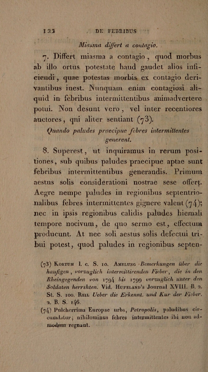 124 .,. DE FEBRIDUS Miasma differt a contagio. ! . 7. Differt. miasma a contagio, quod morbus ab illo ortus potestate haud gaudet alios infi- cieudr, quae potestas morbis ex contagio deri- vantibus inest. Nunquam. enim contagiosi ali- quid in febribus intermittenübus animadvertere potui. Non desunt vero, vel inter recentiores auctores , qni aliter. sentiant. (73). Quando paludes praecipue febres intermittentes generent, 8. Superest , ut inquiramus in rerum posi- uones, sub quibus paludes praecipue aptae sunt febribus intermittentibus generandis. Primum aestus solis considerauoni nostrae sese offert. Aegre nempe paludes in regionibus septentrio- nalibus febres intermittentes gignere valent (74); nec in ipsis regionibus calidis paludes hiemali tempore nocivum, de quo sermo est, effectum producunt. Àt nec soli aestus solis defectul uri-. bui potest, quod paludes in regionibus septen- , (73) Konruwm l c. S. 10. Auzzvxc | Bemerkungen über die haufigen , vorzuglich intermittirenden Fieber, die in. den Rheingegenden von 1794 bis 1799 vorzuglich unter den Soldaten herrshten. Vid. Hurrrawsp's Journal XVIII. D. 2. St. S. 10o. Rrit. Ueber die Erkennt. und Kur der Fieber. 2. B. S. 146. (74) Pulcherrima Europae urbs, Petropolis, paludibus cir- cumdatur; nihilominus febres intermittentes ibi uon ad- modem regnant,