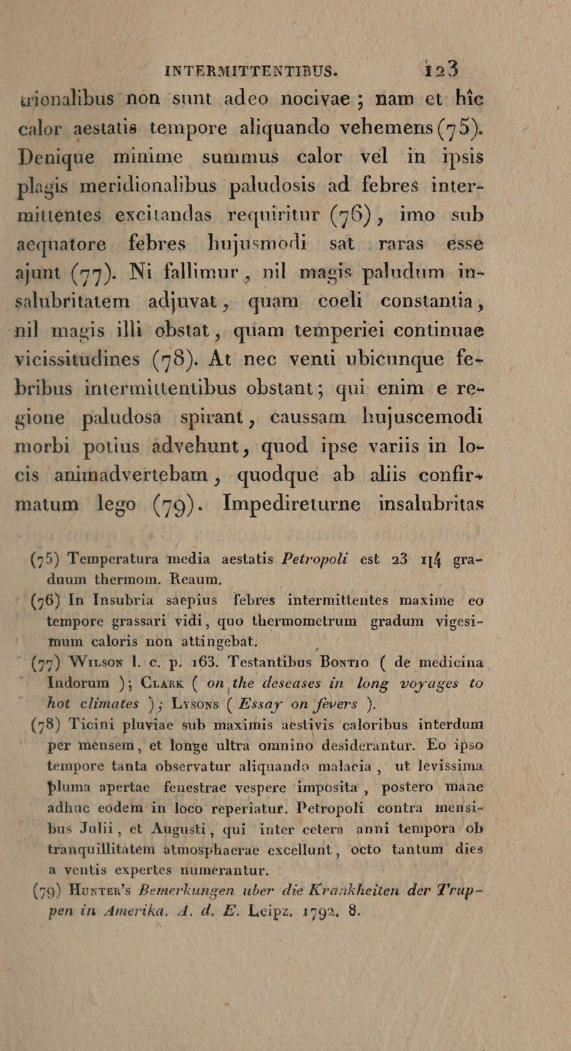 uionalibus non sunt adeo nocivae ; nam et híc calor aestatis tempore aliquando vehemens (75). Denique minime summus calor vel in ipsis plagis meridionalibus paludosis ad febres inter- mitentes excitandas requiritur (76), imo sub aequatore. febres hujusmodi sat raras esse ajunt (77). Ni fallimur , nil magis paludum in- salubritatem | adjuvat , quam coeli constantia, mil magis illi obstat ,, quam temperiei continuae vicissitudines (78). At nec venti ubicunque fe- bribus intermittentübus obstant; qui enim e re- gione paludosa spirant, caussam hujuscemodi morbi potius advehunt, quod ipse variis in lo- cis animadvertebam , quodque ab aliis confir- matum lego (79). lImpedireturne insalubritas (75) Temperatura media aestatis Petropoli est 23 1[A4 gra- duum thermom. Reaum. (76) In Insubria saepius febres intermittentes maxime eo tempore grassari vidi, quo thermomcetrum gradum vigesi- mum caloris non jh gebat (79g) Wirsow lc. p. 163. Testantibus Bosrio ( de medicina , ^ Andorum ); Czaznk ( on the deseases in long voyages to hot climates ) ; Lxsows (Eis on fevers ). (78) Ticini pluviae sub maximis aestivis caloribus interdum per mensem, et longe ultra omnino desiderantur. Eo ipso tempore tanta observatur aliquando malacia , ut levissima pluma apertae fenestrae vespere imposita , postero manae adhuc eodem in loco reperiatur. Petropoli contra mensi- bus Julii, et Augusti, qui intcr cetera anni tempora ob tranquillitatem atmosphaerae excellunt, octo tantum dies a ventis expertes niumerantur. (79) Huxrews Bemerkungen uber die Krankheiten der f'rup-