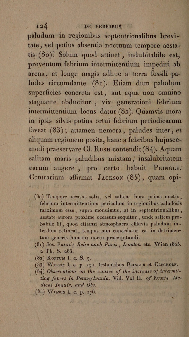 paludum in regionibus septentrionalibus brevi- tate, vel potius absentia noctuum tempore aesta- us (80)? Solum quod atünet, indubitabile est, proventum febrium intermittentium. impediri ab arena, et longe magis adhuc a terra fossili pa- ludes circumdante. (81). Etiam. dum paludum superficies concreta est, aut aqua non omnino stagnante. obducitur , vix generaüoni febrium intermittenüum locus datur (82). Quamvis mora in ipsis silvis potius ortui febrium periodicarum faveat (83) ; attamen nemora, paludes inter, et aliquam regionem posita, hanc a febribus hujusce- modi praeservare Cl. Rusu contendit (84). Aquam salitam. maris paludibus mixtam, insalubritatem earum augere , pro certo habuit Pniwerk. Contrarium affirmat. JAcKsoN (85), quam opi- (90) Tempore occasus solis, vel saltem hora prima noctis, febrium intermittentium periculum in regionibus paludosis maximum esse, supra monuimus, at in septentrionalibus, aestate aurora proxime occasum sequitur , unde saltem pro- babile fit, quod etiamsi atmosphaera eflluvia paludum in- terdum retineat, tempus non concedatur ea in detrimen- . &amp;um generis humani noctu praecipitandi. (81) Jos. FnaxE's Jteise nach Paris , London etc. Wien 1805. 2 Th. S. 283. | | (82) Konrux l. c. S. 7. (83) Whzsox l. c. p. 171. testantibus Pzixsors et Crónoh. (84) Observations on the causes of the increase of intermit- ting fevers in Pennsylvania, Vid. Vol II. of Rusu's Me- dical Inquir. and Obs. (95) Wirsow Lh c. p. 176.