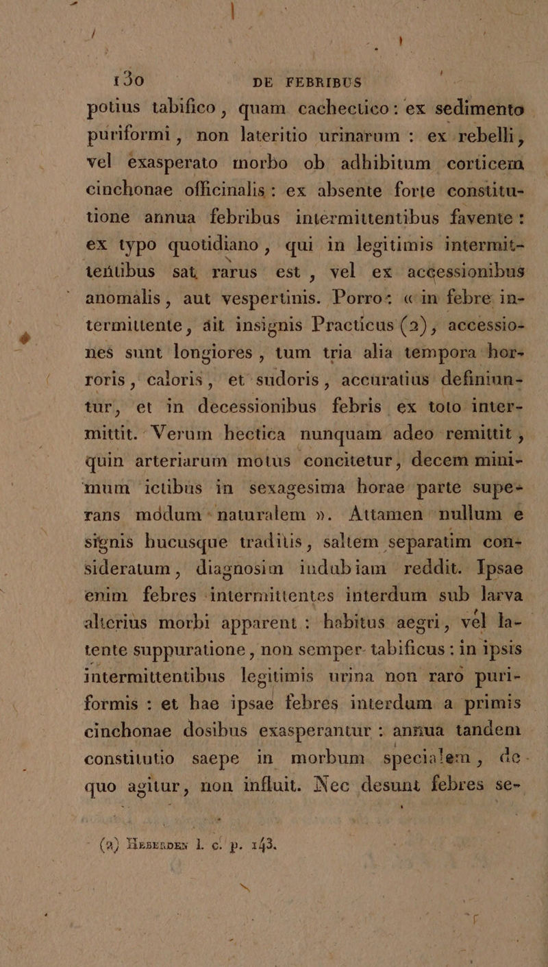 potus tabifico , quam cachecüco: ex sedimento puriformi, non lateritio urinarum : ex rebelli, vel exasperato morbo ob adhibitum corticem cinchonae officinalis: ex absente forte constitu- uone annua febribus intermittentibus favente : ex typo quotidiano, qui in legitimis intermit- ieüübus sat rarus est , vel ex accessionibus anomalis, aut vesperünis. Porro: « in febre in- termittente, dit insignis Practicus (2), accessio- nes sunt longiores , tum tria alia tempora hor- roris ,' caloris , et sudoris, accuratius definiun- tur, et in decessionibus febris ex toto inter- mittit. Verum hectica nunquam adeo remittit , quin arteriarum motus 'concitetur, decem mini- mum ictibus in sexagesima horae parte supe- rans modum naturalem ». Attamen nullum e signis hucusque tradius, saltem separatim con- siderauum , diagnosim iudubiam reddit. Tpsae. enim febres intermittentes interdum sub larva alierius morbi apparent: habitus aegri, vel la- - tente suppuratione , non semper- tabificus ; in ipsis intermitentibus legitimis urina non raro puri- formis : et hae ipsae febres interdum a primis cinchonae dosibus exasperantur : annua tandem consütutio saepe in morbum specialem ?üe. quo agitur, non influit. Nec desunt febres se- (2) Nixsknoew l c. p. 143. X