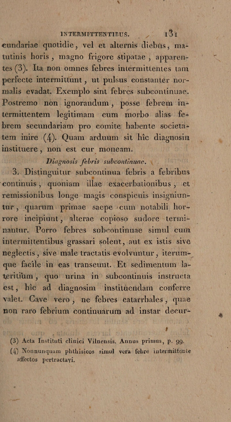 eundariae quotidie, vel et alternis diebüs, ma- tutinis horis , magno frigore stipatae , apparen- tes (3). Ita. non — ies intermitientes tam perfecte intermittunt , ut pulsus constanter nor- malis evadat. Exemplo sint febres subcontinuae. Postremo non ignorandum, posse febrem in- térmittentem legiüimam | cum morbo alias. fe- brem secundariam pro comite habente societa - tem inire (4). Quam arduum sit. hic diagnosin instituere , non est cur moneam. Diagnosis febris subcontinuae. . 3.. Distinguitur subcontinua febris à febribus continuis, quoniam illae exacerbauonibus , et: remissionibus longe magis conspicuis insigniun- 9 tur, quarum. primae saepe ^cum' notabili hor- rore incipiunt, alterae copioso sudore termi- nantur. Porro febres subcontinuae simul cum intermittentibus grassari solent, aut ex istis sive neglectis , sive male tractaus evolvuntur , iterum-. que facile in eas transeunt. Et sedimentum 1la- terium , quo urina in subconunuis instructa est, hic ad diagnosim institüendam conferre valet. Cave vero, ne febres catarrbales, quae non raro febrium continuarum ad instar decur- L (3) Acta Instituti clinici Vilnensis. Annus primus, p. 99. (4) Nonnunquam phthisicos simul vera febre intermittonte affectos pertractayi.