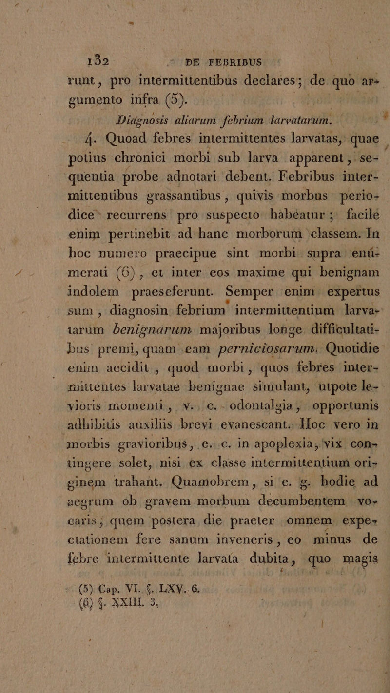 runt, pro intermittentibus declares; de quo a gumento infra (5). Diagnosis aliarum febrium larvoturblt 4. Quoad. febres intermittentes larvatas, quae | potius chronici morbi sub larva apparent, | se- quentia probe adnotari debent. Febribus inter- mittentibus grassantibus , quivis morbus perio- dice: recurrens pro suspecto habéatur; facile enim pertinebit ad. hane. morborum classem. In boc numero praecipue sint morbi supra enü- meraü (6), et inter eos maxime qui benignam indolem praeseferunt. Semper enim expertus sum , diagnosin febrium intermittenüum larva- tarüm. benignarum. majoribus longe difficultati- bus premi, quam eam perniciosarum. Quotidie enim accidit , quod morbi, quos febres inter- mittentes larvatae benignae simulant, utpote le- - vioris momenti , v.. c. odontalgia, opportunis adhibitis auxiliis brevi evanescant. Hoc vero in morbis gravioribus, e. c. in apoplexia, vix con» ungere solet, nisi ex. classe intermittentium ori- ginem trahant. Quamobrem, si e. g. hodie ad aegrum ob gravem morbum decumbentem | vo- caris; quem postera die praeter omnem. expes ciationem fere sanum inveneris, eo minus de febre intermittente. larvata. dubita, quo magis 4 41 «1.4 * (5) Cap. VL... LXV.. &amp; (6) $- XXIII. 3