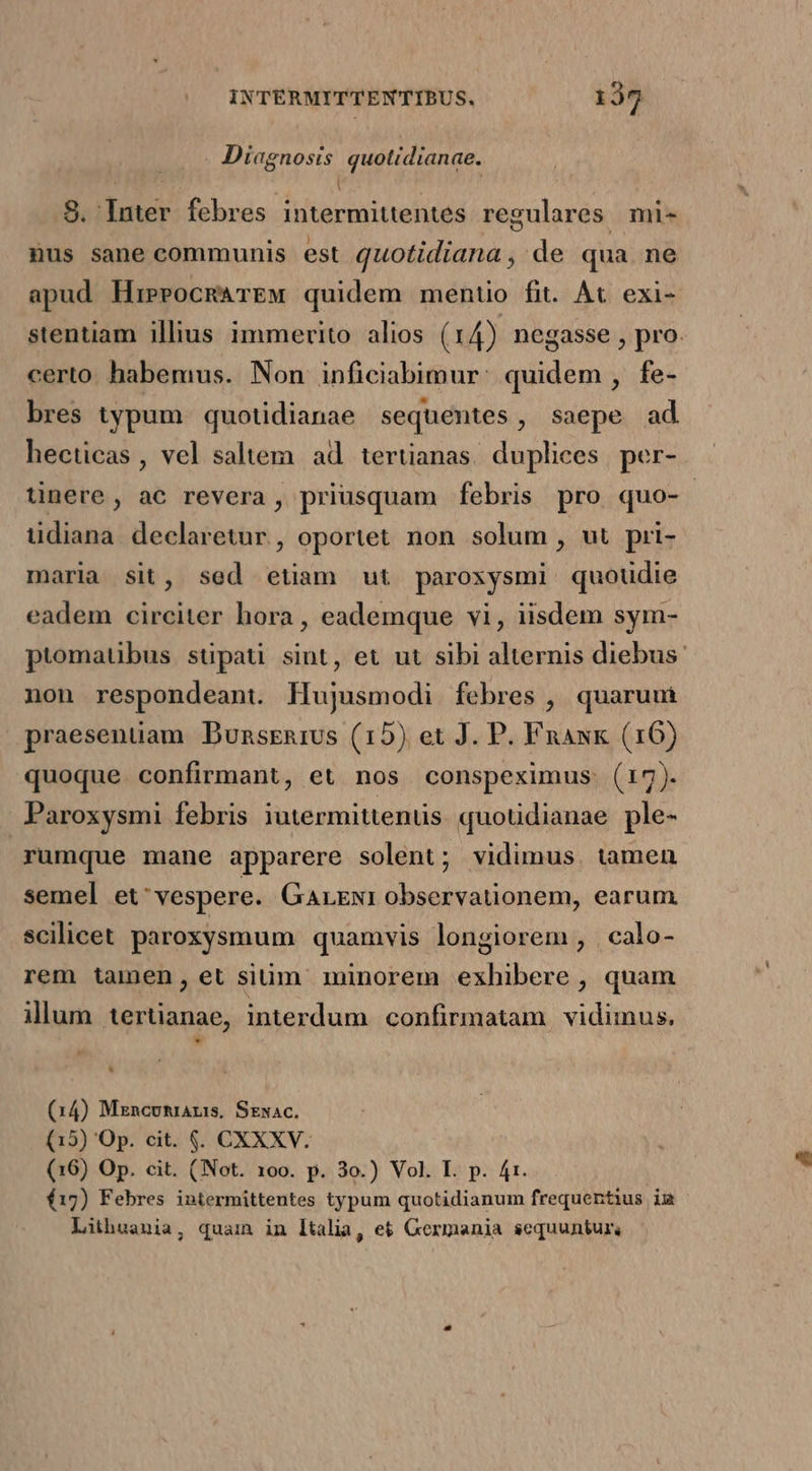 MLedopeis quotidianae. 8. iter febres intermittentes regulares mi- nus sane communis est AM de qua ne apud HieeocRATEM quidem mentio fit. At. exi- stentiam illius immerito alios (14) negasse , pro. certo. habemus. Non inficiabimur: quidem , fe- bres typum quotidianae sequentes, saepe ad hecticas , vel saltem ad. tertianas. duplices per- tinere, ac revera, priusquam febris pro quo- tidiana. declaretur , oportet non solum , ut pri- maria sit, sed etiam ut paroxysmi quoudie eadem circiter hora, eademque vi, iisdem sym- ptomatibus stipati sint, et ut sibi alternis diebus: non respondeant. Hujusmodi febres , quarum praesentiam Bunsrnrus (15) et J. P. Fnaxk (16) quoque. confirmant, et nos conspeximus (17). Paroxysmi febris iutermittentis quoudianae ple- rumque mane apparere solent; vidimus. tamen semel et^ vespere. GLENI observationem, earum scilicet paroxysmum quamvis longiorem , | calo- rem tamen, et sium minorem exhibere , quam illum tertianae, interdum confirmatam. vidimus. (14) Mzncvumaris, Sexac. (15) 'Op. cit. $. CXXXV. (16) Op. cit. (Not. 100. p. 3o.) Vol. I. p. 4t. í17) Febres intermittentes typum quotidianum frequentius iu Lithuania, quam in [talia, e&amp; Gexmania sequuntur,