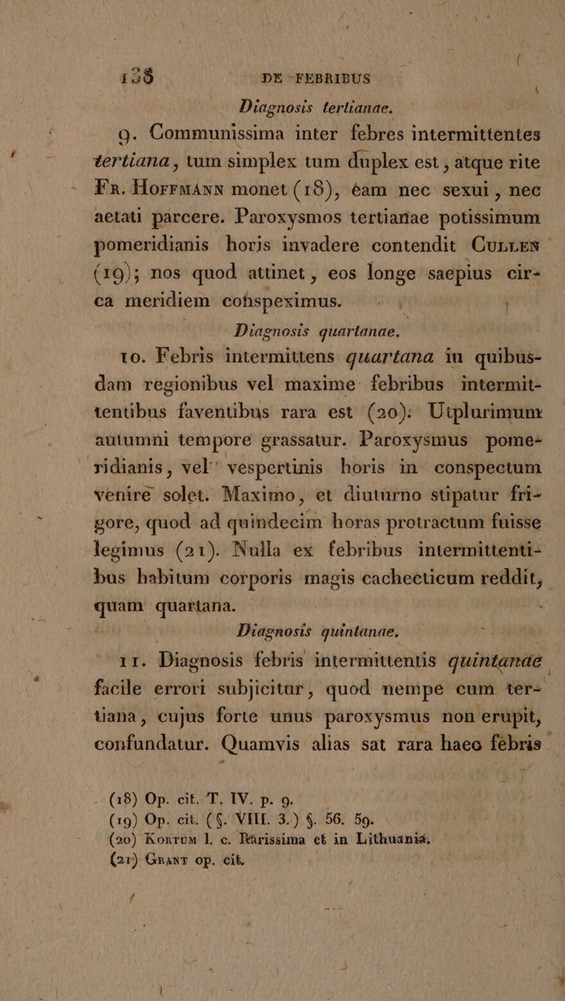 Diagnosis terlianae. | 9. Communissima inter febres intermittentes zertiana , vam simplex tum duplex est , atque rite Fn. Hindi monet (18), éam nec sexui, nec aetaü parcere. Paroxysmos tertianae potissimum pomeridianis horis invadere contendit CurniES | (19); nos quod atünet, eos longe saepius cir- ca meridiem cofispeximus. ZI. Diagnosis quartanae, to. Febris intermittens quartana iu quibus- dam regionibus vel maxime: febribus intermit- tentüibus faventibus rara est (20); Utplurimum autumni tempore grassatur. Paroxysmus pome- ridianis, vel' vespertinis horis in conspectum venire solet. Maximo, et diuturno stipatur. fri- gore, quod ad quindecim horas protractum fuisse legimus (21). Nulla ex febribus intermittenti- bus habitum corporis magis cachecticum reddit, quam quartana. | Diagnosis ypuiatinde: nr. Diagnosis febris intermittentis quintanae facile errori subjicitar, quod nempe cum ter- uana, cujus forte unus paroxysmus non erupit, confundatur. Quamvis alias sat rara haeo febris a - (08) Op. cit. T. IV. p. 9. (19) Op. cit, (6. VII. 3.) $.. 56. 59. (20) Konruw l c. Prissima et in Lithuaánis, (21) GnawT op. cit, /