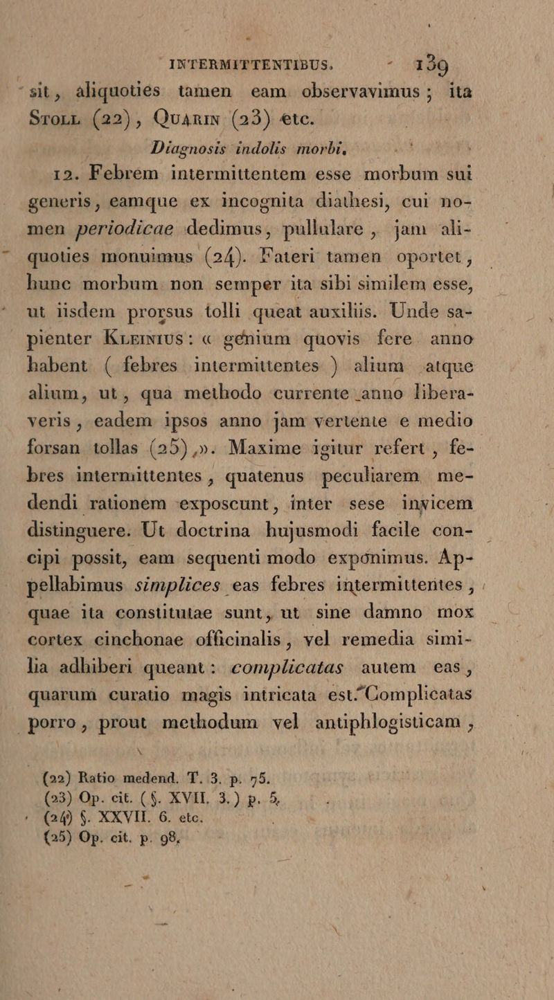 ^sit, aliquoués tamen eam observavimus ; ita SronL (22), Quamm (23) etc. Diagnosis indolis morbi, 12. Febrem intermittentem esse morbum sui generis, eamque ex incognita diathesi, cui no- men periodicae dedimus, pullulare , jam ali- quoties monuimus (24). Fateri tamen oportet , hunc morbum. non semper ita sibi similem esse, ut iisdem prorsus tolli queat auxilüs. Unde sa- pienter KrrmiUs: « gfénium quovis fere. anno alium, ut, qua methodo currente anno libera- veris, eadem ipsos anno jam vertente e medio forsan tollas (25) ,». Maxime igitur refert , fe- bres intermittentes , quatenus peculiarem me- dendi rationem 'exposcunt, inter sese inyicem distinguere. Ut doctrina hujusmodi facile con- cipi possit, eam sequenti modo exponimus. Áp- pellabimus simplices eas febres intermittenites , quae ita constitutae sunt, ut sine damno mox cortex cinchonae officinalis , vel remedia simi- lia adhiberi queant: compücatas autem eas, quarumi curatio magis intricata est^Complicatas porro, prout methodum vel anuphlogisucam , T (22) Ratio medend. T. 3. p. 55. (23) Op. cit. ($. XVIL 3.) p. 5 (24) $. XXVII. 6. etc. (25) Op. cit. p. 98,