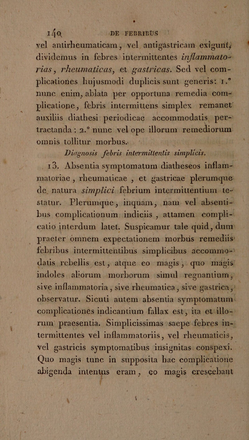 vel antirheumaticam ,' vel, antigastricam exigunt; dividemus in febres intermittentes inflammato- rias, rheumaticas, ex gastricas. Sed vel com- plicationes hujusmodi. duplicis sunt. generis: 1. nunc enim, ablata per opportuna. remedia. com- plicatione, febris intermittens simplex remanet auxilus diathesi periodicae accommodatis, per- tractanda : 2.? nunc. vel ope illorum remediorum omnis tollitur. morbus. | Diagnosis febris intermitlentis. simplicis. . 19. Absentia symptomatum diatheseos inflam- matoriae , rheumaticae , et gastricae plerumque de, natura. simplici. febrium intermittentium | te- statur. Plerumque, inquam, nam vel absenuü- bus complicationum. indiciis , attamen. compli-- catio interdum latet. Suspicamur tale quid , dum: praeter ómnem expectationem morbus remediis: febribus intermittentibus simplicibus accommo- daüs rebellis est, atque eo magis,.quo magis indoles aborum morborum siti regnantium , sive inflammatoria , sive rheumatica, sive gastrica observatur. Sicuti autem. absentia symptomatum- complicationes indicantium fallax est; ita et: illo- rum praesentia. Simplicissimas :saepe febres in-. termittentes vel inflammatoriis, vel rheumaticis, vel gastricis symptomatibus insignitas. conspexi. Quo magis tunc in supposita mi complicatione abigenda intenuss eram, 60 magis crescebant J- !