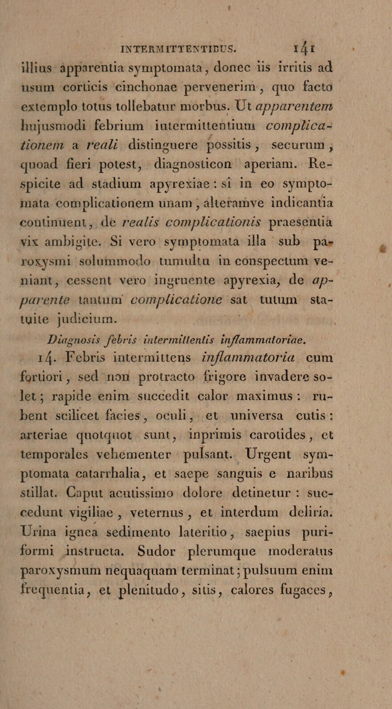 illius: apparentia symptomata , donec iis irritis ad usum corücis cinchonae pervenerim, quo facto extemplo totus tollebatur morbus. Ut apparentem hujusmodi febrium iutermittentium complica- tionem a reali disünguere possitis , securum , quoad fieri potest, diagnosticon aperiam. Re- spieite ad stadium apyrexiae:si in eo sympto- mata. complicationem unam ; alteramve indicantia contünuent, de realis complicationis praesenua vix ambigite. Si vero symptomata illa sub pa» roxysmi solummodo. tumulta in conspectum ve- niant, cessent vero ingruente apyrexia, de ap- parente tantum complicatione sat tutum Ssta- tuite judicium. Diagnosis febris intermittentis inflammatoriae. 14. Febris intermittens. inflfammatoria. cum forüori, sed non protracto frigore invadere so- let; rapide enim succedit calor maximus: ru- bent scilicet facies, oculi,. et universa cutis: arteriae quotquot. sunt, inprimis carotides, et temporales vehementer : pulsant... Urgent sym- ptomata catarrhalia, et saepe sanguis e naribus stillat. Caput acuüissimo dolore detinetur : suc- cedunt vigiliae , veternus, et interdum deliria. Urina ignea sedimento lateriio, saepius puri- formi instructa. Sudor plerumque moderatus paroxysmum nequaquam terminat ; pulsuum enim frequentia, et plenitudo, siüs, calores fugaces,