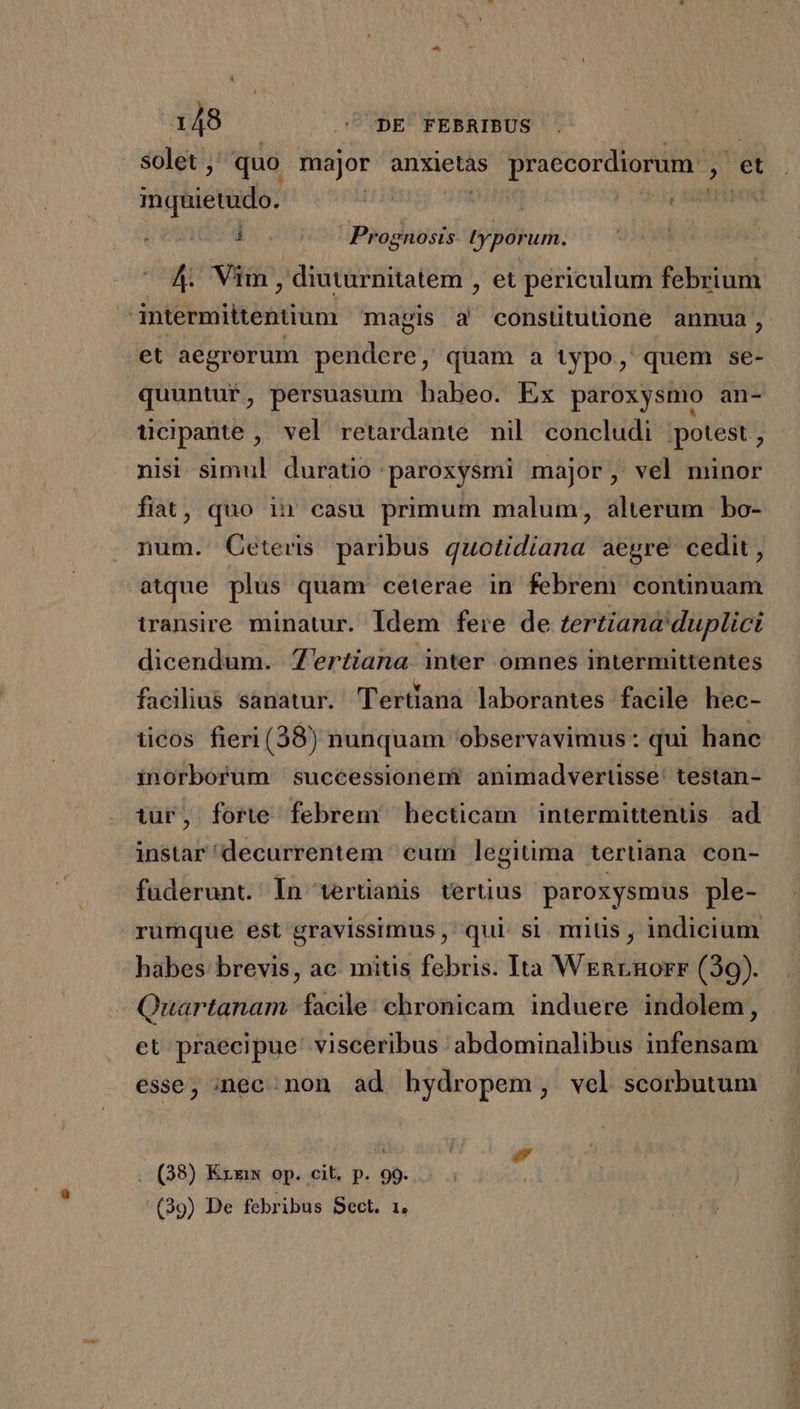 solet ;: quo major anxietàs praecordiorum , et mquietudo. | ML ^u nn i Prognosis. typorum. ^ 4 Vim , diuturnitatem , et periculum febrium -intermittentium mapis à consütutione annua, et aegrorum pendere, quam a typo, quem se- quuntur, persuasum babeo. Ex paroxysmo an- ticipante , vel retardante nil concludi potest , nisi simul duratio paroxysmi major, vel niünor fiat, quo i1 casu primum malum, alterum bo- num. Ceteris paribus quotidiana aegre cedit, atque plus quam ceterae in febrem continuam transire minatur. Idem fere de tertiana' duplici dicendum. Zertiana inter omnes intermittentes facilius sanatur. Tertiana laborantes facile hec- iicos fieri (38) nunquam observavimus : qui hanc inorbofum successioneri animadvertisse' testan- tur, forte febrem hectcam intermittenüs ad ànstar'decurrentem eum legitima tertiana con- fuderunt. ln tertianis tertüus paroxysmus ple- rumque est gravissimus ,' qui. si. mitis , indicium habes brevis, ac. mitis febris. Ita Wrnrnorr (39). Quartanam facile: chronicam induere indolem, et praecipue: visceribus abdominalibus infensam esse, inec. non. ad bydropem, vel scorbutum . (38) Kxxw op. cit. p. 99. (39) De febribus Sect. 1.