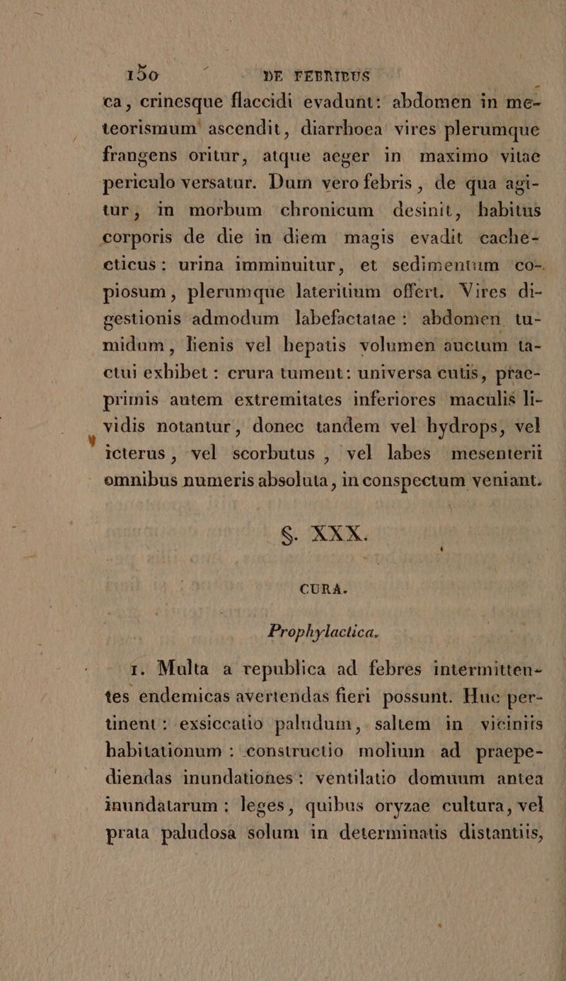ca, crinesque flaccidi evadunt: abdomen in me- teorismum' ascendit, diarrhoea vires plerumque frangens oritur, atque aeger in maximo vitae periculo versatar. Dum vero febris, de qua agi- tr, in morbum chronicum desinit, habitus corporis de die in diem magis evadit cache- cticus: urina 1mminuitur, et sedimentum co- piosum, plerumque lateritium offert, Vires di- gestionis admodum labefactatae : abdomen tuü- midum, Lenis vel hepaus volumen auctum ta- ctui exhibet : crura tument: universa cutis, prae- primis autem extremitates inferiores maculis li- vidis notantur, donec tandem vel hydrops, vel icterus, vel scorbutus , vel labes mesenterit omnibus numeris absoluta , in conspectum veniant, S. XXX. CURA. Prophylactica. 1. Multa a republica ad febres interinitten- tes endemicas avertendas fieri possunt. Huc per- ünent: exsiccatio paludum,. saltem in vicinits habitationum : constructio moliumn ad praepe- diendas inundationes: ventilato domuum antea inundatarum ; leges, quibus oryzae cultura, vel prata paludosa solum in determinaus distanuis,