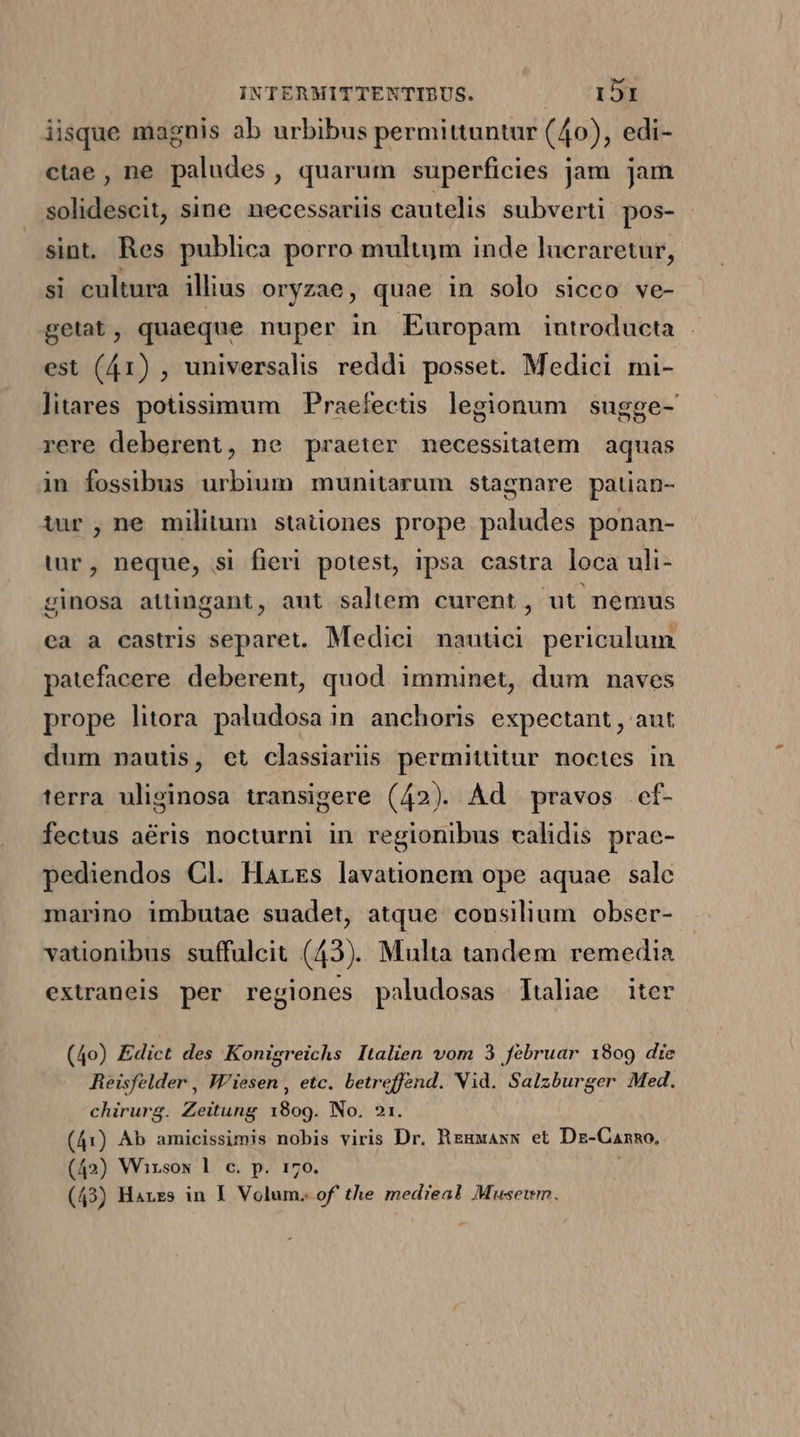 iisque magnis ab urbibus permittuntur (40), edi- ctae, ne paludes, quarum superficies jam jam solidescit, sine necessariis cautelis subverti. pos- sin. Res publica porro multum inde lucraretur, si cultura illius oryzae, quae in solo sicco ve- getat, quaeque nuper in Europam introducta | est (41) , universalis reddi posset. Medici mi- litares potissimum Praefectis legionum | sugge- rere deberent, ne praeter necessitatem | aquas in fossibus urbium munitarum stagnare patian- tur, ne militum stationes prope paludes ponan- tur, neque, si fieri potest, ipsa castra loca uli- ginosa attingant, aut saltem curent, ut nemus ea a castris separet. Medici nautici periculum patefacere deberent, quod imminet, dum naves prope litora paludosa in anchoris expectant , aut dum nautis, et classiariis permitütur noctes in terra uliginosa transigere (42). Ad pravos .ef- fectus aéris nocturni in regionibus calidis prae- pediendos Cl. Harzs lavationem ope aquae | sale marino imbutae suadet, atque consilium obser- vationibus suffulcit (43). Multa tandem remedia extraneis per regiones paludosas ltaliae iter (4o) Edict des Konigreichs Italien vom 3 februar 1809 die Reisfelder , Wiesen , etc. betreffend. Vid. Salzburger Med. chirurg. Zeitung 1809. No. 21. (41) Ab amicissimis nobis viris Dr. Rzuxaxw et Dz-Canno. (42) Wirsow l c. p. 170. (43) Harzs in I. Volum. of the medieal Musewm.