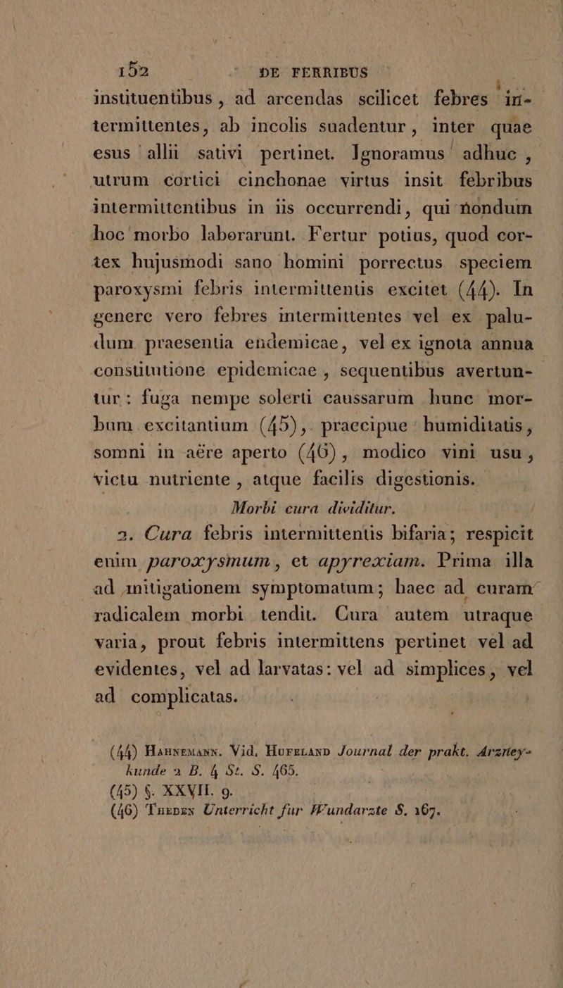 insütuentibus , ad arcendas scilicet febres in- termittentes, ab incolis suadentur, inter quae esus alli sativi pertinet. Ignoramus ' adhuc , utrum .cortici cinchonae virtus insit febribus intermittentibus in iis occurrendi, qui nondum hoc morbo laberarunt. Fertur potius, quod cor- iex hujusmodi sano homini porrectus speciem paroxysmi febris intermittenüs. excitet (44). In genere vero febres intermittentes vel ex palu- dum. praesentia endemicae, velex ignota annua consütutione epidemicae , sequentibus avertun- tur: fuga nempe solerti caussarum hunc. mor- bam excitanüium (45),. praecipue ' humiditatis , somni in are aperto (46), modico vini usu, victu nutriente , atque facilis. digestionis. Morbi cura dividitur. 2. Cura febris intermittenus bifaria; respicit enim paroxysmum , et apyrexiam. Prima. illa ad initigauonem symptomatum; baec ad curam: radicalem morbi tendit. Cura autem utraque varia, prout febris intermittens pertinet vel ad evidentes, vel ad larvatas: vel ad simplices, vel ad complicatas. (44) Hanseuass. Vid, Hurzrawp Journal der prakt. drzrey- kunde a B. 4 5t. S. 465. (45) $. XXVII. 9. : (46) 'Tuzpzx Unterricht fur Hundarate S. 167.