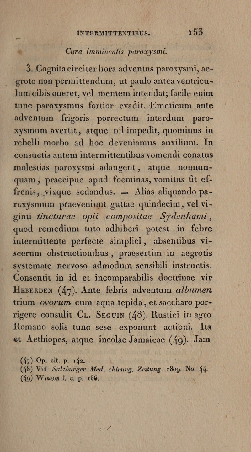 € Cura imminentis paroxy smi. 3. Cognita circiter hora adventus paroxysmi, ae- groto non permittendum, ut paulo antea ventricu- lum cibis oneret, vel mentem intendat; facile enim tunc paroxysmus forüor evadit. Eimeticum ante adventum | frigoris. porrectum interdum | paro- xysmum averüt, atque nil impedit, quominus in rebelli morbo ad hoc deveniamus auxilium. In consuetis autem intermittentüibus vomendi conatus molesüas paroxysmi adaugent, atque nonnun- quam; praecipue apud foeminas, vomitus fit ef- frenis, vixque sedandus. — Alias aliquando pa- roxysmüm praeveniunt guttae quindecim, vel vi- ginü Zncturae opii compositae Sydenhami , quod remedium tuto adhiberi potest in febre intermittente perfecte simplici , absentibus vi- scerum obstructionibus , praesertim in aegrotis systemate nervoso admodum sensibili instructis. Consentit in id et incomparabilis doctrimae vir HzsrnpEN (47). Ànte febris adventam albumen. irium ovorum cum aqua tepida, et saccharo por- rigere consulit Cr. SEcvrN (48). Rustici in agro Romano solis tunc sese exponunt actioni. lta et Vui at. atque iticolie Jamaicae (49). Jam (47) Op. cit. p. 142. (48) Vid. Salzburger Med. chirurg. Zeitung. (3g. INo. lá. (49) Wissox L c. p. 186. .
