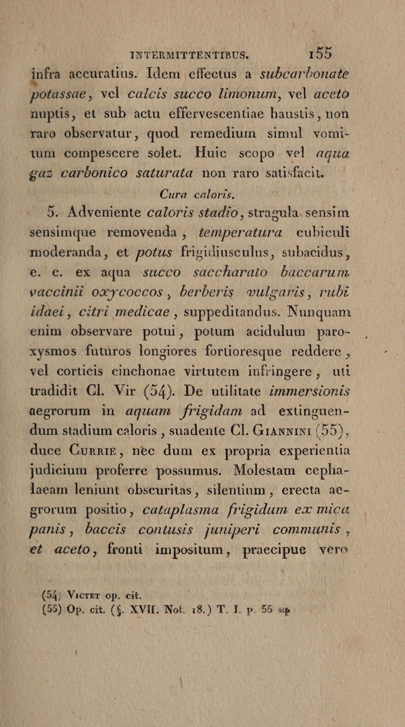 infra accuratius. Idem effectus a. subcartonate potassae, vcl calcis succo limonum, vel aceto nuptis, et sub actu effervescentiae haustis, non raro observatur, quod remedium simul vomi- tum compescere solet. Huic scopo vel aqua gaz carbonico saturata mon raro satisfacit. Cura caloris. | 5. Adveniente caloris stadio , swagula. sensim sensimque removenda , £emperatura cubiculi moderanda, et potus frigidiusculus, subacidus, e. c. ex aqua succo saccharato baccarum vaccinii oxycoccos , berberis. vulgaris, rubt idaei , citri medicae , suppeditandus. Nunquam enim observare potui, potum acidulum paro- xysmos futuros longiores forüoresque reddere, vel corticis cinchonae virtutem infringere, ut tradidit. Cl. Vir (54). De utilitate immersionis aegrorum in aquam frigidam ad exünguen- dum stadium coloris , suadente Cl. GiANwiIN1 (55), duce CunnrE, nec dum ex propria experientia judicium proferre possumus. Molestam cepha- laeam leniunt obscuritas, silentium , erecta ae- grorum positio, cataplasma frigidum ex mica panis, baccis contusis juniperi. communis , et aceto, fronti impositum, praecipue vero (54; VicrET op. cit. (55) Op. cit. ($. XVII. Not. 18.) T. I. p. 55 sg