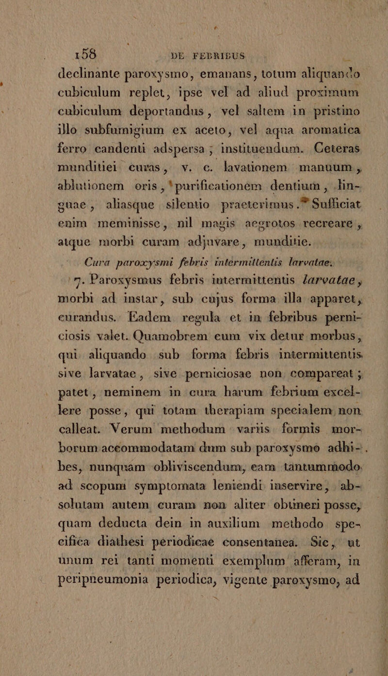 declinante paroxysmo, emanans, totum aliquando cubiculum replet, ipse vel ad aliud proximum cubiculum deportandus,, vel saltem in pristino ilo subfurnigium ex aceto, vel aqua aromatica ferro. candenti adspersa ; insütuendum. |Ceteras munditiei curas, v. c. lavationem | manuum , ablutionem oris , 'purificationem dentium , .lin- guae, aliasque silentio praeterimus.* Sufficiat enim meminisse, nil magis aegrotos recreare , atque. morbi curam adjuvare, munditie. Cura paroxysmi febris intermittentis larvatae; .7. Paroxysmus febris intermittenuüs. Jarveatae , morbi ad instar, sub cujus forma illa apparet, curandus. Eadem regula et im febribus perni- ciosis valet. Quamobrem eum vix detur morbus, qui aliquando sub forma Íebris intermittentis sive larvatae, sive perniciosae non. compareat ; patet, neminem in cura harum febrium excel- lere posse, qui totam therapiam specialem. non calleat. Verum methodum | varus. formis mor- borum aceommodatam dum sub paroxysmo adhi- . bes, nunquam obliviscendum, eam tantummodo. ad scopum symptomata leniendi inservire, ab- solutam autem curam non aliter. obuneri posse, quam deducta dein in auxilium methodo | spe- cifica diathesi periodicae consentanea. Sic, ut unum rei tanti momenü exemplum afferam, in peripneumonia periodica, vigente paroxysmo, ad ^