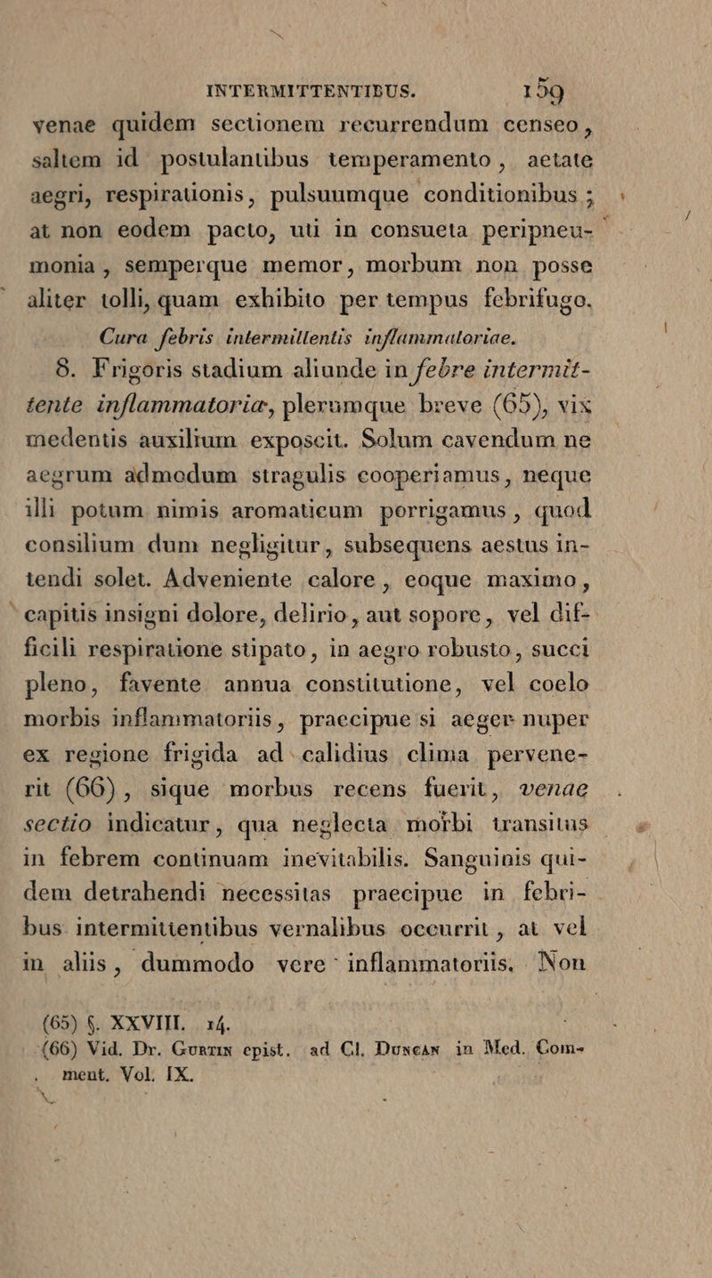 venae quidem sectionem recurrendum censeo, saltem id postulanübus. temperamento , | aetate aegri, respiraüionis, pulsuumque conditionibus ; at non eodem pacto, uüi in consueta peripneu- ' monia, semperque memor, morbum non posse aliter tolli, quam exhibito per tempus febrifugo. Cura febris. intermillentis inflammaltoriae. 8. Frigoris stadium aliunde in febre intermit- tente. inflammatorie, plerumque breve (65), vix medentis auxilium. exposcit. Solum cavendum ne aegrum admodum stragulis cooperiamus, neque ili potum. nimis aromatieum porrigamus , quod consilium dum negligitur , subsequens aestus in- tendi solet. Adveniente calore , eoque maximo, ' eapitis insigni dolore, delirio, aut sopore, vel dif- ficili respirauone stipato, in aegro robusto, succi pleno, favente annua constitutione, vel coelo morbis inflammatoriis, praecipue si aeger nuper ex regione frigida ad .calidius clima pervene- rit (66), sique morbus recens fuerit, venae sectio indicatur, qua neglecta morbi transitus in febrem continuam inevitabilis. Sanguinis qui- dem detrahendi necessitas praecipue in febri- - bus. intermitientibus vernalibus occurrit , at. vel in alis, dummodo vere: inflammatoriis, Non (65) $. XXVIIL . x4. ! (66) Vid. Dr. Gunz epist. ad Cl. Duwcaw in Med. Com- . ment. Vol IX. v