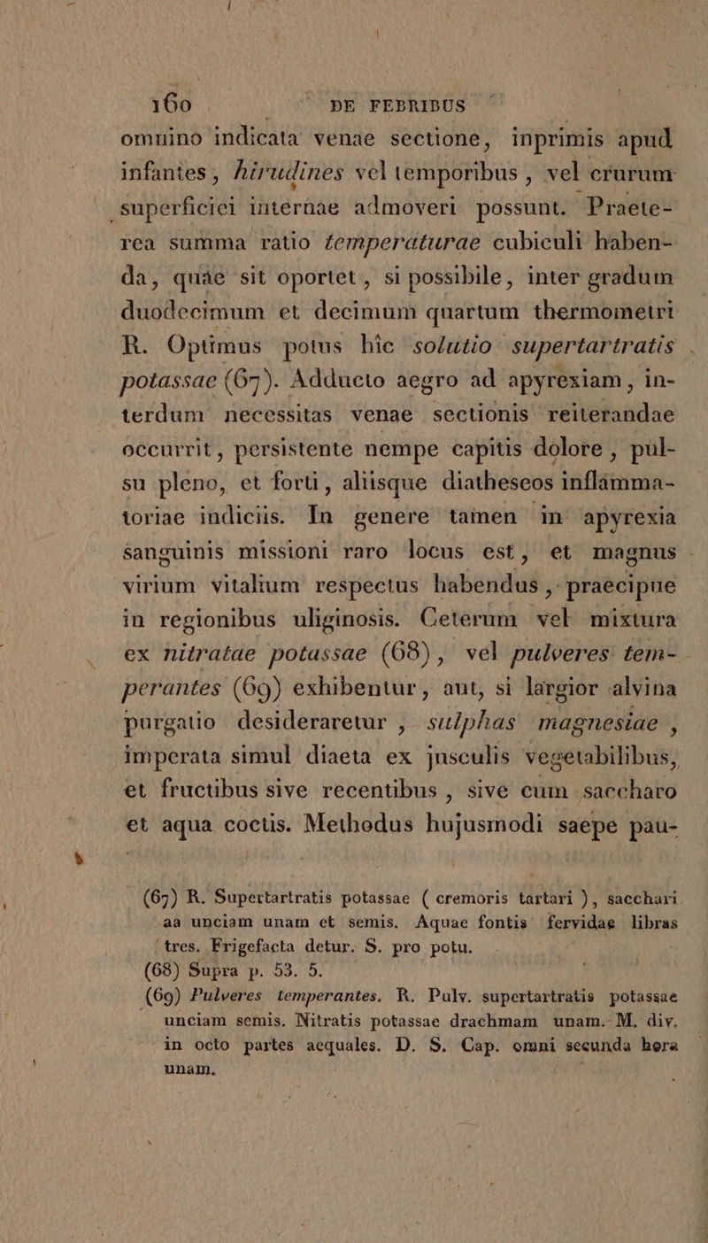 omnino indicata venae sectione, inprimis apud infantes , hirudines vel Lidia ; vel crurum edd internae admoveri possunt. Praete- rea summa ratio Zemperaturae cubiculi haben- da, quae sit oportet, si possibile, inter gradum duodecimum et decimum quartum thermometri R. Optimus potus hie solutio supertartratis potassae (67). Adducto aegro ad apyrexiam, in- terdum necessitas venae sectionis reiterandae occurrit, persistente nempe capitis dolore , pul- su pleno, et forü , aliisque diatheseos inflàmma- toriae indiciis. In genere tamen in apyrexia sanguinis missioni raro locus est, et magnus virium vitalium respectus habendus , praecipue in regionibus uliginosis. Ceterum - mixtura ex nitratae potassae (68), vel pulveres: tem- perantes (69) exhibentur, aut, si largior alvina purgatio desideraretur ,. su/phas magnesiae , imperata simul diaeta ex jnsculis vegetabilibus, et fructibus sive recentibus , sive cum ;saecharo et aqua coctis. Methodus hujusmodi saepe pau- . (67) R. Supertartratis potassae ( cremoris tartari ), sacchari. aa unciam unam et semis. Aquae fontis fervidae libras tres. Frigefacta detur. S. pro potu. an (68) Supra p. 53. 5. (69) Pulveres temperantes. R. Pulv. supertartratis potassae . unciam semis. Nitratis potassae drachmam unam. M. div. in octo partes aequales. D. S. Cap. omni secunda hora unam.