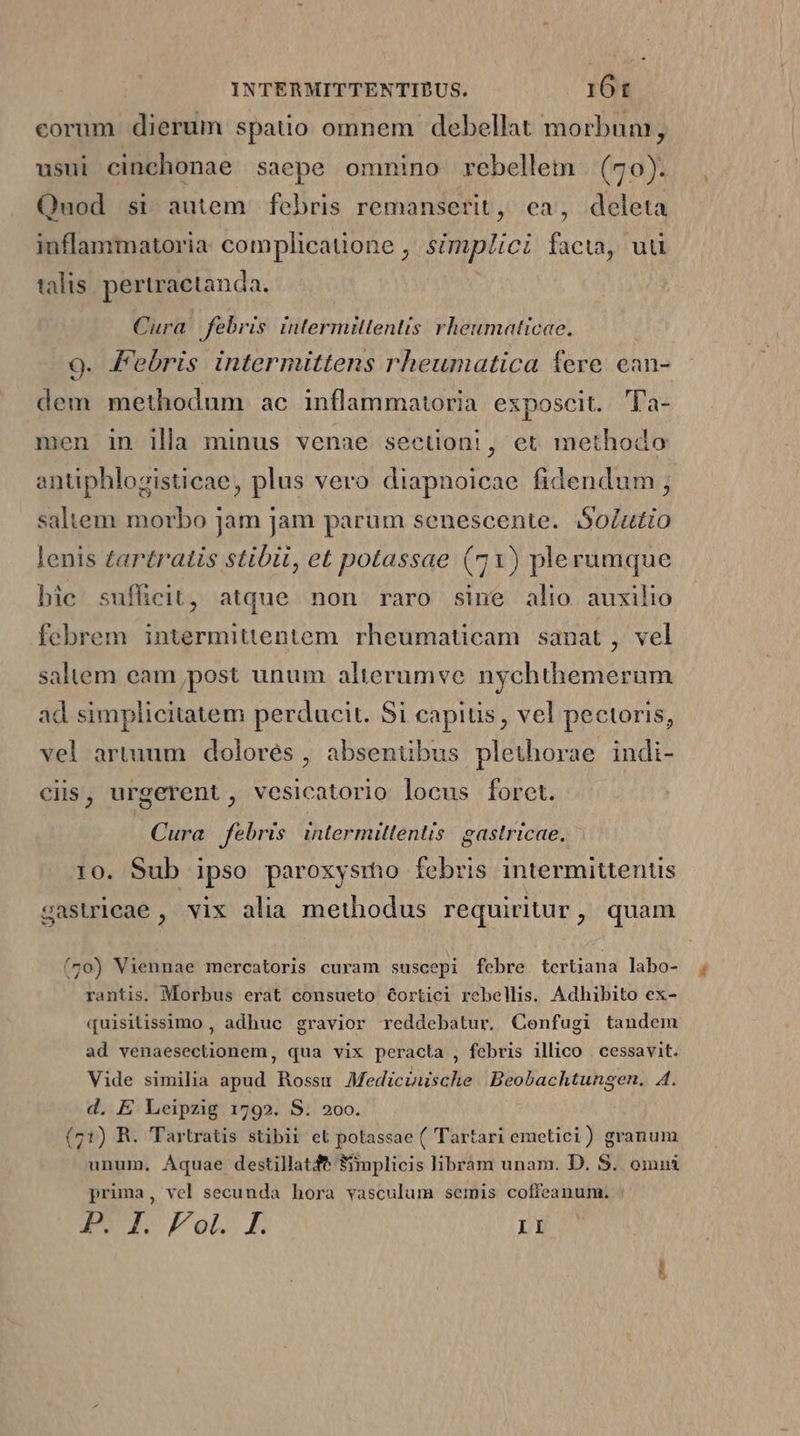 corum dierum spatio omnem debellat morbum, usui cinchonae saepe omnino rebellem | (70). Quod si autem. febris remanserit, ca, deleta inflammatoria complicatione , simplici facia, uu talis pertractanda. | Cura febris intermitlentis rheumaticee. 9. Febris intermittens rheumatica fere cean- dem methodum ac inflammatoria exposcit. Ta- men in illa minus venae sectioni, et methodo antiphlozisticae, plus vero diapnoicae fidendum saltem morbo jam jam parum senescente. Solutio lenis tartratis stibii, et potassae (71) plerumque hic sufficit, atque non raro sine alio auxilio febrem intermittentem. rheumaticam sanat, vel saltem eam post unum alterumve nychthemerum ad simplicitatem perducit. Si capitis, vel pectoris, vel artuum dolorés , absenübus plethorae indi- ciis, urgerent, vesicatorio locus foret. Cura febris intermitlentis. gastricae. 10. Sub ipso paroxysrmo febris intermittentis gasicae, vix alia methodus requiritur, quam (70) Viennae mercatoris curam suscepi febre tcrtiana labo- rantis. Morbus erat consueto 6ortici rebelis. Adhibito ex- quisitissimo , adhuc gravior reddebatur. Cenfugi tandem ad venaesectionem, qua vix peracta , febris illico . cessavit. Vide similia apud Rossum Medicinische Beobachtungen. A4. d. E Leipzig 1792. S. 200. (71) R. Tartratis stibii el potassae ( Tartari emetici) granum unum, Aquae destillatfe 8mplicis librám unam. D. S. omni pruma, vel secunda hora vasculum semis coffeanum. A2 Fol E LA no d