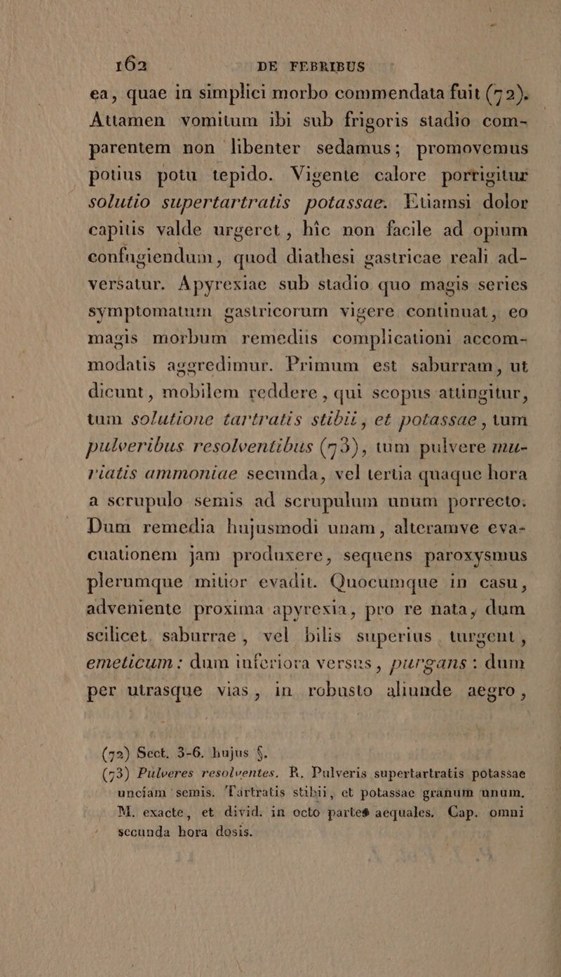 ea, quae in simplici morbo commendata fuit (7 2). Attamen vomitum ibi sub frigoris stadio com- parentem non libenter sedamus; promovemus pouus potu tepido. Vigente calore porrigitur solutio supertartratis potassae. X:üamsi dolor capius valde urgerct, hic non facile ad opium confugiendum, quod diathesi gastricae reali ad- versatur. Ápyrexiae sub stadio quo magis series symptomatum gastricorum vigere continuat, eo magis morbum remediis complicationi accom- modatis aggredimur. Primum est. saburram, ut dicunt, mobilem reddere , qui scopus atüngitur, tum solutione tartratis stibi, et potassae , vum puleeribus resolventibus (73), tum pulvere mu- riatis ammoniae secunda, vel terüia quaque hora a scrupulo semis ad scrupulum unum porrecto; Dum remedia hujusmodi unam, alteramve eva- cuationem jam produxere, sequens paroxysmus plerumque miuor evadit. Quocumque in casu, adveniente proxima apyresia, pro re nata, dum scilicet. saburrae , vel bilis superius | turgent , emeticum : dum iuferiora versus, purgans : dum per utrasque vias, in robusto aliunde aegro, (72) Sect. 3-6. hujus $. (73) Pulveres resolventes. R. Pulveris supertartratis potassae uncíam semis. lártratis stibii, et potassae granum unum, M. exacte, et divid. in octo parte$ aequales, Cap. omni secunda hora dosis. |