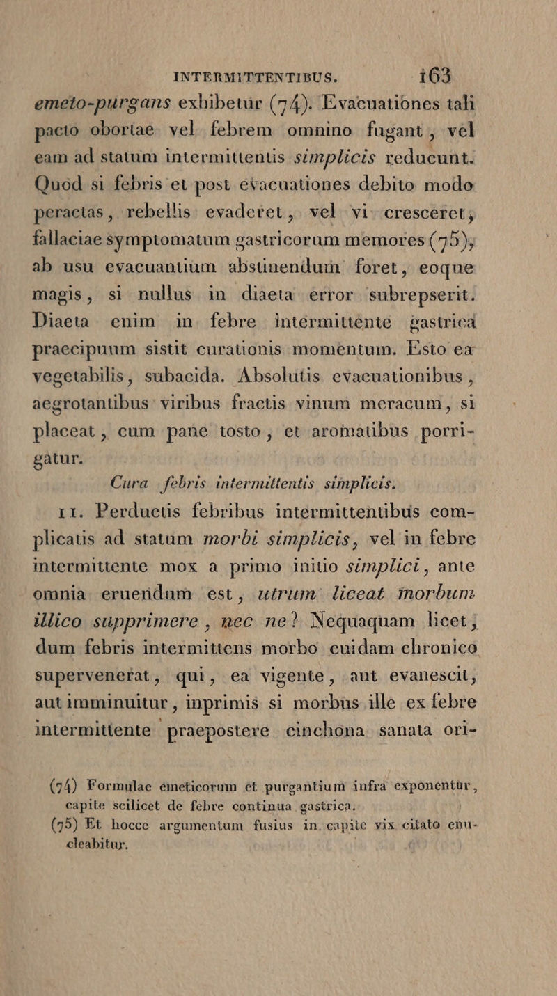 emeto-purgans exhibetur (74). Evacuationes tali pacto obortae. vel. febrem. omnino fugant, vel eam ad statum intermittentis szmplicis reducunt. Quod si febris et post evacuationes debito modo peractas , rebellis: evaderet, vel. vi. cresceret; fallaciae symptomatum gastricoram memores (75); ab usu evacuantium absünenduim foret, eoque magis, si nullus in diaeta error. subrepserit. Diaeta enim in. febre intermittente.— gastrica praecipuum sistit curationis momentum. Esto ex vegetabilis, subaeida. Absolutis evacuationibus , aegrotanübus: viribus fractis vinum meracum , si placeat , cum pane tosto , et aromatibus porri- gatur. Cura | febris intermiltentis simplicis. 1r. Perdueus febribus intermittentibus com- plicatis ad. statum. morbi simplicis, vel in febre intermittente mox a primo initio simplici, ante omnia eruendum est, u£rum liceat inorbum illico supprimere , nec ne? Nequaquam licet , dum febris intermittens morbo. cuidam chronico supervenerat, qui, ea vigente, aut evanescit, aut imminuitur,, inprimis si morbus ille ex febre intermitlente praepostere cinchona sanata ori- (74) Formulae emeticorum et purgantium infra exponentür, capite scilicet de febre continua gastrica. ! (75) Et hocce argumentum fusius in. capite vix citato enu- cleabitur.